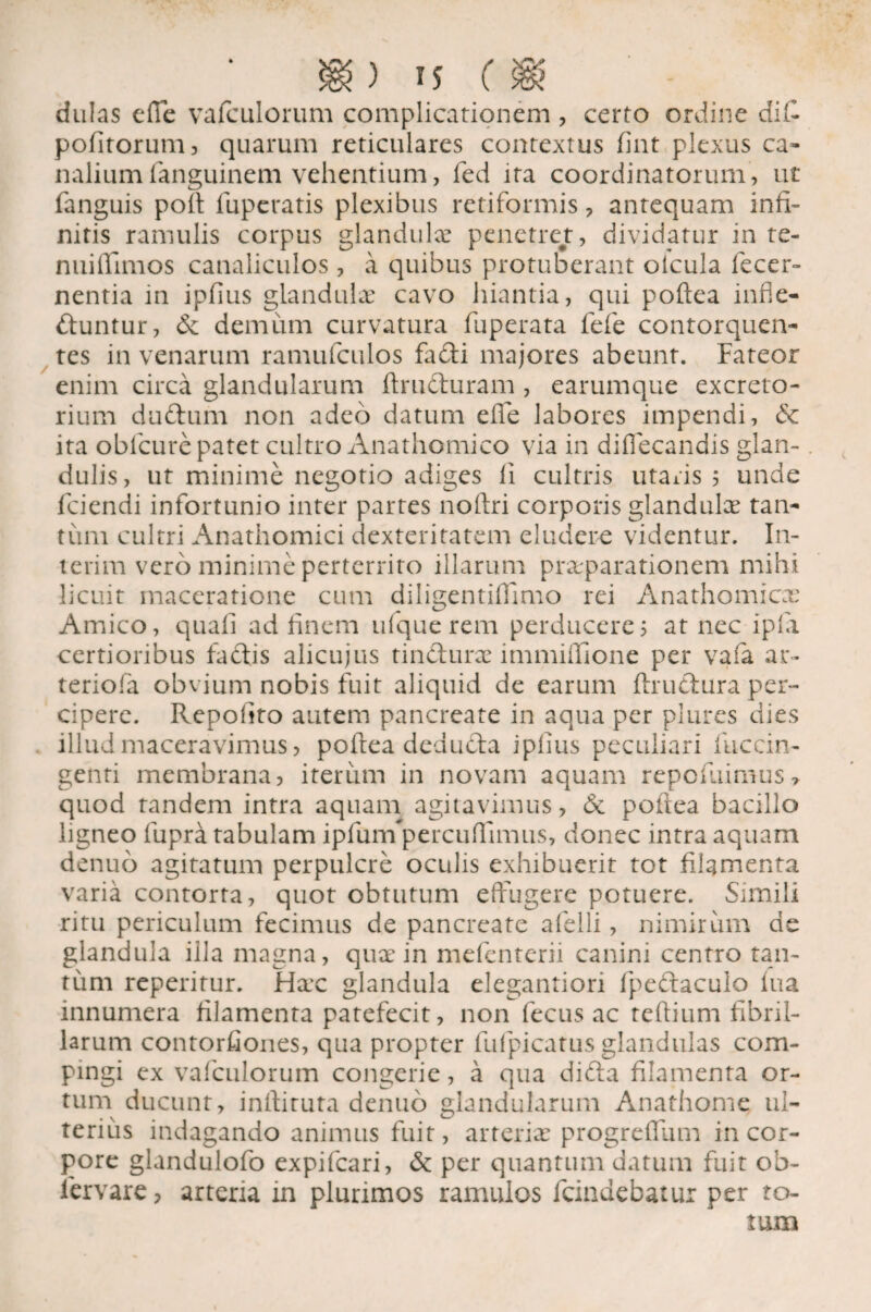 dulas e(Te vafculorum complicationem , certo ordine dii- politorum, quarum reticulares contextus fint plexus ca¬ nalium fanguinem vehentium, fed ita coordinatorum, ut fanguis poit fuperatis plexibus retiformis , antequam infi¬ nitis ramulis corpus glandulae penetret, dividatur in te¬ nui ffim os canaliculos, a quibus protuberant olcula fecer- nentia in ipfius glandulae cavo hiantia, qui poftea infle¬ ctuntur, & demum curvatura fuperata fefe contorquen¬ tes in venarum ramufculos fadi majores abeunt. Fateor enim circa glandularum ftruCturam, earumque excreto¬ rium duftum non adeo datum efie labores impendi, & ita obfcure patet cultro Anathomico via in diffecandis glan¬ dulis, ut minime negotio adiges li cultris utaris, unde fciendi infortunio inter partes noltri corporis glandulae tan¬ tum cultri Anathomici dexteritatem eludere videntur. In¬ ierim vero minime perterrito illarum praeparationem mihi licuit maceratione cum diligentifimio rei Anathomicx Amico, quali ad finem ufque rem perducerem at nec ipla certioribus faftis alicujus tincturae immiifione per vafa ar- teriofa obvium nobis fuit aliquid de earum ftrutlura per¬ cipere. Repofito autem pancreate in aqua per plures dies illud maceravimus, poftea deducta ipfius peculiari fuccin- genti membrana, iterum in novam aquam repo luimus quod tandem intra aquam agitavimus, & poftea bacillo ligneo fupra tabulam ipfunfipercuffimus, donec intra aquam denuo agitatum perpulere oculis exhibuerit tot filamenta varia contorra, quot obtutum effugere potuere. Simili ritu periculum fecimus de pancreate afelli, nimirum de glandula illa magna, qux in mefenterii canini centro tan¬ tum reperitur. Hxc glandula elegantiori fpe&aculo fua innumera filamenta patefecit, non fecus ac teftium fibril¬ larum contorfiones, qua propter fufpicatus glandulas com¬ pingi ex vafculorum congerie, a qua difla filamenta or¬ tum ducunt, inftiruta denuo glandularum Anathome ul¬ terius indagando animus fuit, ar terite progrefTum in cor¬ pore glandulofo expifeari, & per quantum datum fuit ob- fervare, arteria in plurimos ramulos fcindebatur per to¬ tum