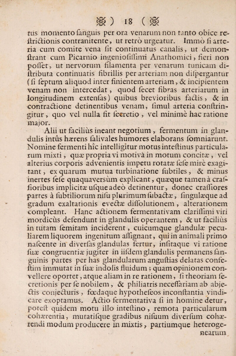 tus momento fanguis per ora venarum non tanto obice re- ftridionis contranitente, ut retro urgeatur. Immb fi arte¬ ria cum comite vena fit continuatus canalis, ut demon- flrant cum Picarnio ingeniofiffimi Anathomici > fieri non pofiet, ut nervorum filamenta per venarum tunicam di- ftributa continuatis fibrillis per arteriam non dilpergantur ffi feptum aliquod inter finientem arteriam, St incipientem venam non intercedat, quod fecet fibras arteriarum in longitudinem extenfas) quibus brevioribus fadis, & in contradione detinentibus venam, fimul arteria conftrin- gitur, quo vel nulla fit fecretio , vel minime hac ratione major. Alii ut facilius ineant negotium , fermentum In glan¬ dulis intus haerens falivales humores elaborans fomniarunt. Nomine fermenti hic Intelligitur motusinteftinus particula¬ rum mixti, qua: propria vi motiva in motum concita:, vel alterius corporis advenientis impetu rotata: fefe mire exagi¬ tant , ex quarum mutua turbinatione fubtiles, & minus inertes fefe quaquaversum explicant, quaque tamen a craf- iloribus implicitaeufqueadeo detinentur, donec crafliores partes a fubtiliorum nifu plurimum fubadae, fingtilaeque ad gradum exaltationis evecta: diffolutionem, alterationem compleant. Hanc adionem fermentativam clariflimi viri mordicus defendunt in glandulis operantem, & ut facilius in tutam femitam inciderent, cuicumque glandulae pecu¬ liarem liquorem ingenitum aflignani, qui in animali primo mfcente in diverfas glandulas fertur, infitaque vi ratione fuae congruentia jugiter in iifdem glandulis permanens fan- fuinis partes per has glandularum anguftias delatas confe- im immutat in fua indolis fluidum 5 quam opinionem con¬ vellere Oportet, atque aliam in re rationem, fi theoriam fe- cretionis per fe nobilem , & philiatris neceflariam ab abje- dis conjecturis > foedaque hypothefeos inconflantia vindi¬ care exoptamus. Adio fermentativa fi in homine detur, poteft quidem motu illo inteftino , remota particularum cohaerentia, mutatifque gradibus nifuum diverfum cohae¬ rendi modum producere in mixtis ? partiumque heteroge- nearum