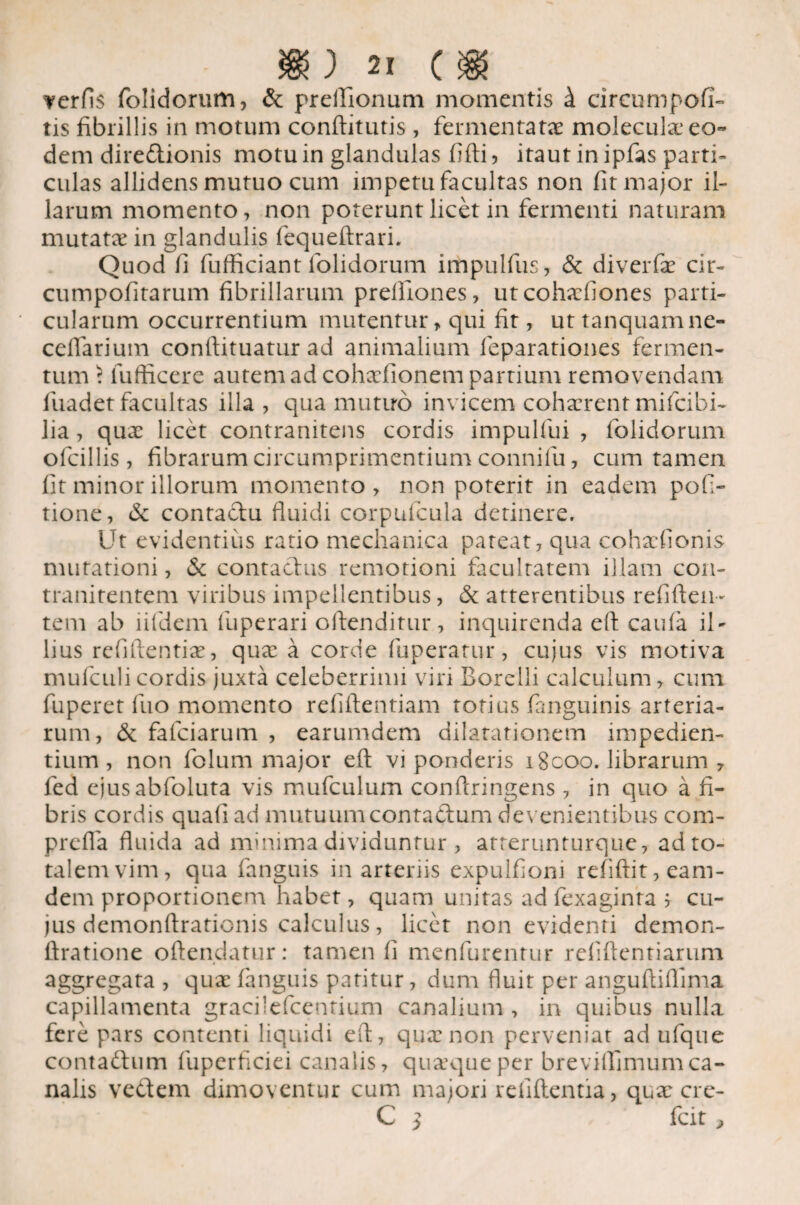 verfis folidorum, & preilionum momentis k circumpofi- tis fibrillis in motum conftitutis, fermentatae moleculae eo¬ dem diredionis motu in glandulas fifti , itaut in ipfas parti¬ culas allidens mutuo cum impetu facultas non fit major il¬ larum momento, non poterunt licet in fermenti naturam mutata? in glandulis fequeftrari. Quod fi fufficiant folidorum impulfus, & diverfae cir- cumpofitarum fibrillarum prelfiones, utcohaefiones parti¬ cularum occurrentium mutentur, qui fit, uttanquamne- ceflarium conftituatur ad animalium feparationes fermen¬ tum \ lufficere autem ad cohaefionem partium removendam fuadet facultas illa , qua mutuo invicem cohaerent mifcibi- lia, quae licet contranitens cordis impulfui , folidorum ofcillis, fibrarum circumprimentium connifu, cum tamen fit minor illorum momento, non poterit in eadem pofi- tione, & contadu fluidi corpufcula detinere. Ut evidentius ratio mechanica pateat, qua cohaefionis mutationi, & contadus remotioni facultatem illam con- tranitentem viribus impellentibus, & atterentibus refifteu- tem ab ii (dem fuperari oflenditur, inquirenda eft caifla il¬ lius refiftentiae, quae a corde (operatur, cujus vis motiva mufculi cordis juxta celeberrimi viri Borelli calculum, cum fuperet fuo momento reliftentiam totius fanguinis arteria¬ rum, & fafciarum , earumdem dilatationem impedien¬ tium, non folum major eft vi ponderis i8coo. librarum , fed ejusabfoluta vis mufculum conftringens, in quo a fi¬ bris cordis quafi ad mutuumcontadum devenientibus com- prefla fluida ad minima dividuntur , atterunturque, ad to¬ talem vim, qua fanguis in arteriis expulfioni refiftit,eam- dem proportionem habet, quam unitas ad fexaginta j cu¬ jus demonftrationis calculus , licet non evidenti demon- ftratione oftendatur: tamen fi menfurentur refiftentiarum aggregata , quae fanguis patitur, dum fluit per anguftiflima capillamenta gracilefcentium canalium , in quibus nulla fere pars contenti liquidi eft, quae non perveniat ad ufque contadum fuperficiei canalis, quaque per breviffimunica¬ nalis vedem dimoventur cum majori relidentia, qux cre- C 3 fcit,