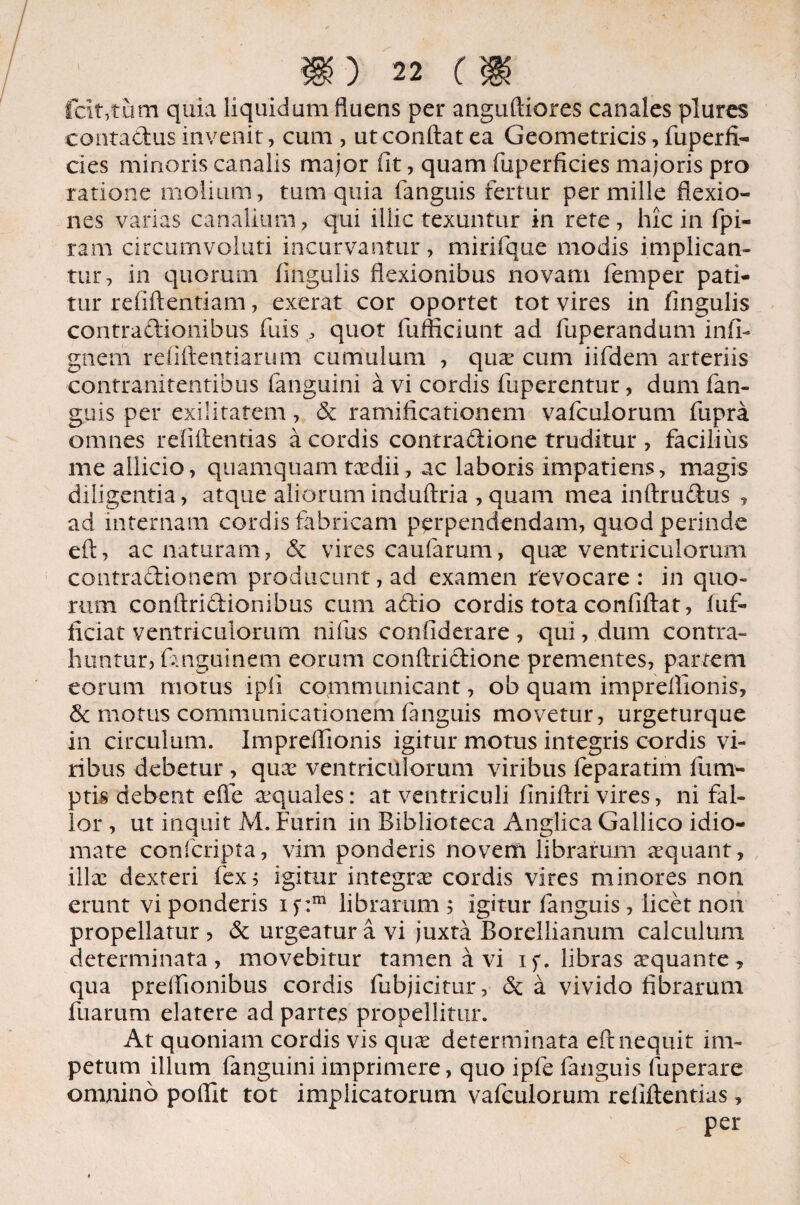 Icit,tum quia liquidum fluens per anguftiores canales plures contadus invenit, cum , ut conflat ea Geometricis, fuperft- cies minoris canalis major fit, quam fuperficies majoris pro ratione molium, tum quia fanguis fertur per mille flexio¬ nes varias canalium, qui illic texuntur in rete, hic in fpi- ram circumvoluti incurvantur, mirifque modis implican¬ tur, in quorum fingulis flexionibus novam femper pati¬ tur refiftentiam, exerat cor oportet tot vires in fingulis contradionibus fuis , quot fufficiunt ad fuperandum infi- gnem refiftentiarum cumulum , qua: cum iifdem arteriis 'Contranitentibus (anguini a vi cordis fuperentur, dum (an¬ guis per exilitatem, & ramificationcm vafculorum fupra omnes rdiftentias a cordis contradione truditur , facilius me allicio, quamquam taedii, ac laboris impatiens, magis diligentia, atque aliorum induftria , quam mea inftrudus , ad internam cordis fabricam perpendendam, quod perinde eft, ac naturam, & vires caufarum, quas ventriculorum contradionem producunt, ad examen revocare : in quo¬ rum conftridionibus cum adio cordis tota confiftat, (uf- ficiat ventriculorum nifus confiderare , qui, dum contra¬ huntur, (anguinem eorum conftridione prementes, partem eorum motus ipfi communicant, ob quam impreflionis, & motus communicationem fanguis movetur, urgeturque in circulum. Impreflionis igitur motus integris cordis vi¬ ribus debetur , quae ventriculorum viribus feparatim fum- ptis debent effe aequales: at ventriculi finiftri vires, ni fal¬ lor , ut inquit M. Furin in Biblioteca Anglica Gallico idio- mate confcripta, vim ponderis novem librarum aequant , illae dexteri fex5 igitur integrae cordis vires minores non erunt vi ponderis if:m librarum; igitur fanguis , licet non propellatur , & urgeatur a vi juxta Borellianum calculum determinata, movebitur tamen avi if. libras aequante, qua preflionibus cordis fubjicitur, & a vivido fibrarum fuarum elatere ad partes propellitur. At quoniam cordis vis qua: determinata eft nequit im¬ petum illum (anguini imprimere, quo ipfe fanguis fuperare omnino pofllt tot implicatorum vafculorum rdiftentias, per