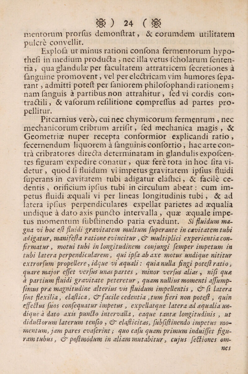 mentorum prorfus demonftrat, 6c eorumdem utilitatem pulcre convellit. Explofa ut minus rationi confona fermentorum hypo- thefi in medium produda , nec illa vetus fcholarum lenten¬ tia, qua glandula per facultatem attratricem fecretiones a fanguine promovent, vel per eledricam vim humores fepa- rant > admitti potefl: per faniorem philofophandi rationem; nam fanguis a partibus non attrahitur, fedvi cordis con- tradili, & vaforum refilitione eomprefliis ad partes pro¬ pellitur. Pitcarnius vero, cui nec chymicorum fermentum , nec mechanicorum cribrum arrifit, fed mechanica magis , & Geometria nuper recepta conformior explicandi ratio, fecernendnm liquorem a fanguinis confortio, hac arre con¬ tra cribratores direda determinatam in glandulis expofcen» tes figuram expedire conatur , quae fere tota in hoc fita vi¬ detur , quod fi fluidum vi impetus gravitatem ipfius fluidi fuperans in cavitatem tubi adigatur elaftici, & facile ce¬ dentis , orificium ipfius tubi in circulum abeat: cum im¬ petus fluidi aequali vi per lineas longitudinis tubi, & ad latera ipfius perpendiculares expellar parietes ad aequalia undique a dato axis pundo intervalla , quae aequale impe¬ tus momentum fub(linendo paria evadunt. Si fluidum ma¬ gna vi hoc efl fluidi gravitatem multum fuperante in cavitatem tubi adigatury manifefla ratione evincitur 3& multiplici experientia con¬ firmatur y motui tubi in longitudinem conjungi femper impetum in tubi latera perpendicularem y qui ipfa ab axe motus undique nititur extrorfum propellere, idque vi aquali: quia nulla fingi potefl ratio , quare major effiet verfus unas partes y minor verfus alias , ni fi qua d panium fluidi gravitate peteretur y quam nullius momenti affump- fimus pra magnitudine alterius vis fluidum impellentis 3 & fi latera fmt flexilia y eloflica, & facile cedentia 3tum fieri non potefl 3 quin effetius fuos confequatur impetus 3 expellatque latera ad aqualia un¬ dique d dato axis puntto intervalla 3 eaque tanta longitudinis 3 ut diductorum laterum tenflo , & elaflicitas3 fubfiflinendo impetus mo¬ mentum, jam pares evaferint; quo cafu quam primum induiffet figu¬ ram tubus, & poflmod/m in aliam mutabitur s cujus fettiones om-