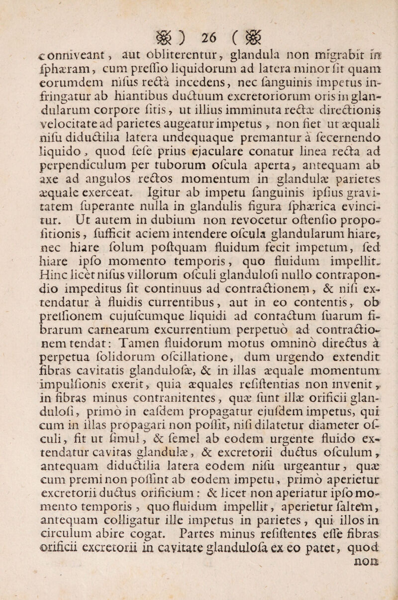 c coniveant, aut obliterentur, glandula non migrabit m fpharam , cum preflio liquidorum ad latera minor fit quam eorumdem nifus reda incedens, nec fanguinis impetus in¬ fringatur ab hiantibus duduum excretoriorum oris in glan¬ dularum corpore fitis, ut illius imminuta reda? diredionis velocitate ad parietes augeatur impetus, non fiet ut aequali nifu didudiiia latera undequaque premantur a fecernendo liquido , quod fele prius ejaculare conatur linea reda ad perpendiculum per tuborum ofcula aperta, antequam ab axe ad angulos redos momentum in glandula? parietes a?quale exerceat. Igitur ab impetu fanguinis ipfius gravi¬ tatem fuperante nulla in glandulis figura fpha?rica evinci¬ tur. Ut autem in dubium non revocetur oftenfio propo- fitionis, fufficit aciem intendere ofcula glandularum hiare, nec hiare folum poftquam fluidum fecit impetum, fed hiare ipfo momento temporis, quo fluidum impellit. Hinc licet nifus villorum ofculi glandulofi nullo contrapon- dio impeditus fit continuus ad contradionem, & nifi ex¬ tendatur a fluidis currentibus, aut in eo contentis, ob preifionem cujufcumque liquidi ad contadum fuarum fi¬ brarum carnearum excurrentium perpetuo ad contradio¬ nem tendat: Tamen fluidorum motus omnino diredus a perpetua folidorurn ofcillatione, dum urgendo extendit fibras cavitatis glandulofa?, 6e in illas aequale momentum. Impulfionis exerit, quia aequales refiftentias non invenit, in fibras minus contranitentes, quae funt illae orificii glan¬ dulofi, primo in eafdem propagatur ejufdem impetus, qui cum in illas propagari non poflit, nifi dilatetur diameter ofi culi, fit ut fimul, & femel ab eodem urgente fluido ex¬ tendatur cavitas dandul^e, & excretorii dudus ofculum r antequam didudiiia latera eodem nifu urgeantur , quae cum premi non poflint ab eodem impetu, primo aperietur excretorii dudus orificium : & licet non aperiatur ipfo mo¬ mento temporis , quo fluidum impellit, aperietur faltetn, antequam colligatur ille impetus in parietes, qui illos in circulum abire cogat. Partes minus refiftentes efle fibras orificii excretorii in cavitate glanduloia ex eo patet, quod non