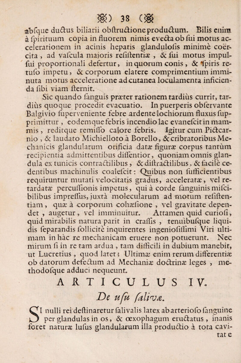 abfque dudus biliarii obftrudioneprodudum. Bilis enim afpirituum copia in fluorem nimis eveda ob fui motus ac¬ celerationem in acinis hepatis glanduLoiis minime coer¬ cita , ad vafciila maioris refiflentix , & fui motus impul- fui proportionali defertur, in quorum conis , & Epiris re- tufo impetu , & corporum elatere comprimentium immi¬ nuta motus acceleratione ad cutanea loculamenta inficien¬ da fibi viam fternit. Sic quando fanguis praeter rationem tardius currit, tar¬ dius quoque procedit evacuatio. In puerperis obfervante Balgivio fuperveniente febre ardentelochiorum fluxus fup- primittur , eodem que febris incendio lac evanefcit in mam¬ mis , reditque remilTo calore febris. Igitur cum Pidcar- nio , & laudato Michielloto a Borello, & cribratoribus Me¬ chanicis glandularum orificia datae figurae corpus tantum recipientia admittentibus difientior, quoniam omnis glan¬ dula ex tunicis contradllibus 5 & diftradilibus, & facile ce¬ dentibus machinulis coalefcit: Quibus non fufticientibus requiruntur mutati velocitatis gradus, acceleratae, vel re¬ tardata: percuflionis impetus, qui a corde fanguinis mifci- bilibus impreflus, juxta molecuiarum ad motum refiften- tiam, quae a corporum cohxfione , vel gravitate depen¬ det , augetur, vel imminuitur. Attamen quid curiofi, quid mirabilis natura parit in craffis , tenuibufque liqui¬ dis feparandis follicite inquirentes ingeni o fi ffim i Viri ulti¬ mam in hac re mechanicam eruere non potuerunt. Nec mirum fi in re tam ardua , tam difficili in dubium manebit, ut Lucretius , quod latet; Ultimae enim rerum differentia ob datorum defectum ad Mechanix do&rinx leges , me- thodofque adduci nequeunt. ARTICULUS IV SI nulli rei deftinaretur falivalis latex ab arteriofo fanguine per glandulas in os, & oexophagum erudatus , inanis foret naturae lufus glandularum illa produdio a tota cavi- tat e