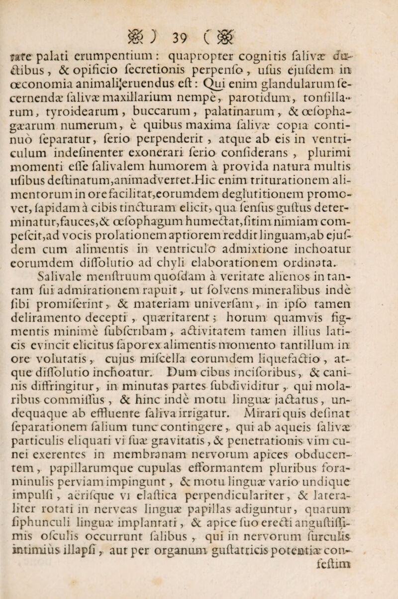 \y 'Y fate palati erumpentium: quapropter cognitis falivae chi- Cibus, & opificio fecretionis perpenfo, ufus ejufdem in oeconomia animalijeruendus eft: Qui enim glandularum fe- cernendae falivae maxillarium nempe, parotidum, tonfilla- rum, tyroidearum, buccarum, palatrnarum, &oefiopha~ gararum numerum, e quibus maxima faliva: copia conti¬ nuo leparatur, ferio perpenderit, atque ab eis in ventri¬ culum indefinenter exonerari ferio confiderans , plurimi momenti efie falivalem humorem a provida natura multis ufibus deftinatum,animadvertet.Hic enim triturationem ali¬ mentorum in orefacilitat,eorumdem deglutitionem promo¬ vet, fapidama cibis tinfturam elicit, qua fenfiis guftus deter¬ minatur, fauces,Sc oefophagum humedat,fitim nimiam com- pefcit,ad vocis prolationem aptiorem reddit linguam,ab ejufi dem cum alimentis in ventriculo admixtione inchoatur eorumdem difiolutio ad chyli elaborationem ordinata. Salivale menfiruum quofdam a veritate alienos in tan¬ tam fui admirationem rapuit, ut folvens mineralibus inde (ibi promiferint, Sc materiam univerfam, in ipfo tamen deliramento decepti , quaeritarent, horum quamvis fig¬ mentis minime fubfcribam, aftivitatem tamen illius lati¬ cis evincit elicitus fapor ex alimentis momento tantillum in ore volutatis, cujus mifcella eorumdem liquefacio , at¬ que difiolutio inchoatur. Dum cibus inciforibus, Sc cani¬ nis diffringitur, in minutas partes fubdividitur ,. qui mola¬ ribus commiifus , Sc hinc inde motu lingua; jadatus, un- dequaque ab effluente falivairrigatur. Mirari quis definat feparationem (alium tunc contingere,, qui ab aqueis ialivae particulis eliquati vi fu ai gravitatis, Sc penetrationis vim cu¬ nei exerentes in membranam nervorum apices obducen¬ tem , papillarumque cupulas efformantem pluribus fora- minulis perviam impingunt, Sc motu lingua; vario undique impulfi , aerifque vi elaftica perpendicularirer, Sc latera- liter rotati in nerveas linguae papillas adiguntur, quarum fiphunculi lingua: implanrati, Sc apice fuo ereCi anguftifii- mis ofculis occurrunt falibus , qui in nervorum furculis intimius illapfi , aut per organum guftatricis potentiae con- feftim