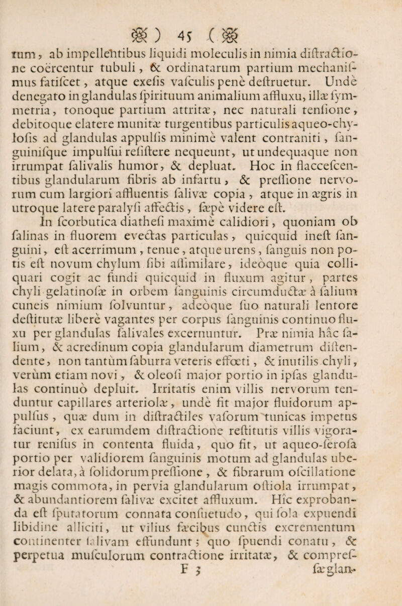 Tum , ab impellentibus liquidi molcculis in nimia diftra&io- ne coercentur tubuli, & ordinatarum partium mechanil- musfatifcet, atque exefis valculis pene deftruetur. Unde denegato in glandulas ipirituum animalium affluxu, ilice fym- metria, tonoque partium attritae, nec naturali tenlione, debitoque elatere munitae turgentibus particulisaqueo-chy- lolis ad glandulas appullis minime valent contraniti, fan- guinifque impulfui refiftere nequeunt, utundequaque non irrumpat falivalis humor, & depluat. Hoc in flaccefcen- tibus glandularum fibris ab infartu, & preffione nervo¬ rum cum largiori affluentis falivx copia , atque in xgris in utroque latere paralyli affeftis, fepe videre eft. In fcorbutica diathefi maxime calidiori, quoniam ob falinas in fluorem evectas particulas, quicquid inefl: fan- guini, efi acerrimum , tenue, atque urens, fanguis non po¬ tis efi: novum chylum fibi affimilare, ideoque quia colli- quari cogit ac fundi quicquid in fluxum agitur , partes chyli gelatinofx in orbem fanguinis circumdudx a falium cuneis nimium folvuntur,- adeoque fuo naturali lentore deftitutx libere vagantes per corpus fanguinis continuo flu¬ xu per glandulas falivales excernuntur. Prx nimia hac fa¬ lium , & acredinum copia glandularum diametrum diften- dente, non tantum faburra veteris efflxti, &z inutilis.chyli, verum etiam novi, dcoleofi major portio in ipfas glandu¬ las continuo depluit. Irritatis enim villis nervorum ten¬ duntur capillares arteriolx, unde fit major fluidorum ap- pulfus , qux dum in diftraftiles vaforum tunicas impetus faciunt, ex earumdem diftraclione reftitutis villis vigora- tur renifus in contenta fluida, quo fit, ut aqueo-lerofa portio per validiorem fanguinis motum ad glandulas ube¬ rior delata, a (olidorumpreffione , & fibrarum olcillatione magis commota, in pervia glandularum ofliola irrumpat, & abundantiorem falivx excitet affluxum. Hic exproban- da efl: (putatorum connata confuetudo, quifola expuendi libidine alliciti, ut vilius fxcibus eundis excrementum continenter (alivam effundunt; quo fpuendi conatu, & perpetua muiculorum contra&ione irritatae, & comprel- F $ fxglan-