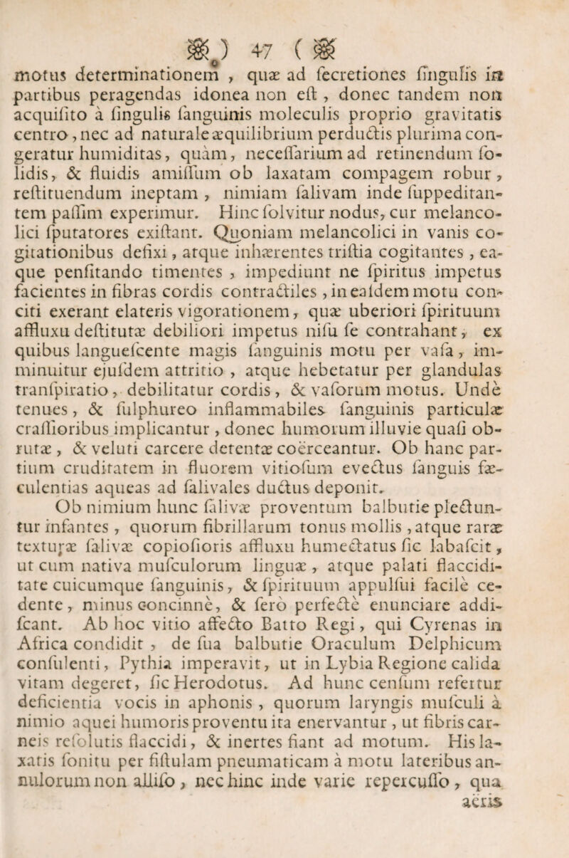 Q motus determinationem , quae ad lecretiones Ungulis ia partibus peragendas idonea non eft , donec tandem non acquilito a lingulis languinis moleculis proprio gravitatis centro, nec ad naturale aequilibrium perdudis plurima con¬ geratur humiditas, quam, nece (larium ad retinendum fo- lidis, & fluidis amifllim ob laxatam compagem robur, redimendum ineptam , nimiam lalivam inde fuppeditan- tem paflim experimur. Hinc folvitur nodus, cur melanco- lici fputatores exiftant. Quoniam melancolici in vanis co¬ gitationibus defixi, atque inhaerentes triftia cogitantes, ea- que penfitando timentes , impediunt ne fpiritus impetus facientes in fibras cordis contra&iles , inealdem motu con¬ citi exerant elateris vigorationem, quae uberiori fpirituum affluxu deftitutx debiliori impetus nifu fe contrahant, ex quibus languefcente magis languinis motu per vafa, im¬ minuitur ejuldem attritio , atque hebetatur per glandulas tranfpiratio, debilitatur cordis, & vaforum motus. Unde tenues, & fulphureo inflammabiles languinis particulae crafiioribus implicantur , donec humorum illuvie quali ob¬ rutae , & veluti carcere detentae coerceantur. Ob hanc par¬ tium cruditatem in fluorem vitiofum evectus (anguis fae¬ culentias aqueas ad falivales ductus deponit. Ob nimium hunc laliva proventum balbutie pie&un- tur infantes , quorum fibrillarum tonus mollis, atque rarae texturae falivae copiofioris affluxu hume&atus fic labafeit, ut cum nativa mufculorum linguae, atque palati flaccidi- tate cuicumque languinis, & fpirituum appulfui facile ce¬ dente, minus concinne, & fero perfefte enunciare addi- fcant. Ab hoc vitio affedto Batto Regi, qui Cyrenas in Africa condidit , de fua balbutie Oraculum Delphicum confulenti, Pythia imperavit, ut in Lybia Regione calida vitam degeret, llc Herodotus. Ad hunc centum refertur deficientia vocis in aphonis , quorum laryngis mufculi a nimio aquei humoris proventu ita enervantur , ut fibris car¬ neis re fo lutis flaccidi, & inertes fiant ad motum. His la¬ xatis fonitu per fiftulam pneumaticam a motu lateribus an- milorumnon allifo, nec hinc inde varie repeicuflb, qua acris