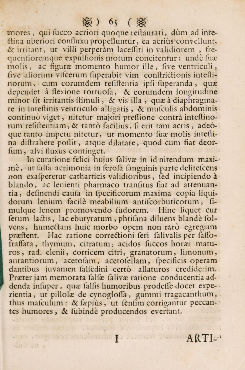 mores, qui fucco acriori quoque reftaurati, dum ad inte° flina uberiori confluxu propelluntur, ea acrius convellunt, & irritant, ut villi perperam lacdliti in validiorem , fre- quentioremque expuliionis motum concitentur j unde fux molis, ac figura: momento humor ille, five ventriculi, five aliorum vilcerum fuperabit vim conftriclionis intefti- norum, cum eorumdem refiftentia ipfi fuperanda , qux dependet a flexione tortuofa, & eorumdem longitudine minor fit irritantis ftimuli, & vis illa , qux a diaphragma¬ te in inteftinis ventriculo alligatis, & mufculis abdominis continuo viget, nitetur majori prefiione contra inteftino- rum refifientiam, & tanto facilius, fi erit tam acris , adeo- que tanto impetu nitetur, ut momento fux molis intefti- na diftrahere poliit, atque dilatare, quod cum fiat deor- fum, alvi fluxus continget. In curatione felici hujus falivx in id nitendum maxi¬ me, ut falfa acrimonia in ferofa fanguinis parte delitefcens non exafperetur catharticis validioribus, fed incipiendo a blando, ac lenienti pharmaco tranfitus fiat ad attenuan¬ tia , delinendi caufa in fpecificorum maxima copia liqui¬ dorum lenium facile meabilium antifcorbuticorum, fi- mulque lenem promovendo fudorem. Hinc liquet cur ferum laciis, lac ebutyratum , phtifana diluens blande fol- vens, humedlans huic morbo opem non raro egregiam prxftent. Hac ratione corre£tioni feri falivalis per faffo- fralfata, thymum, citratum, acidos fuccos horxi matu¬ ros, rad. elenii, corticem citri, granatorum, limonum, aurantiorum, acetofam, acetofellam, fpecificis operam dantibus juvamen falledini certo allaturos crediderim. Prxter jam memorata fallx falivx ratione conducentia ad¬ denda infuper, qux fallis humoribus prodeffe docet expe¬ rientia, ut pillolx de cynoglofla, gummi tragacanthum, thus mafculum : &fxpius, ut fenlim corrigantur peccan¬ tes humores, & fubinde producendos evertant. ARTI- i I