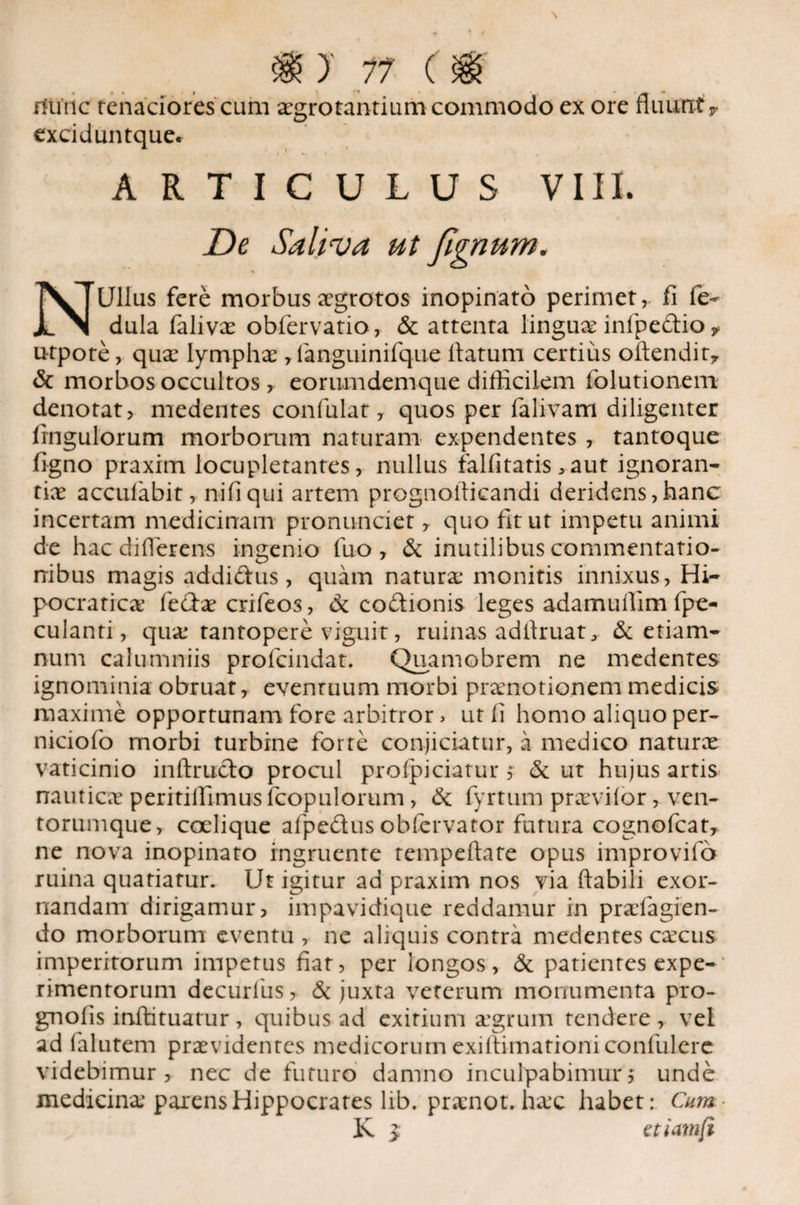 )' 17 ( fflinc tenaciores cum aegrotantium commodo ex ore fluuntr exciduntque* ARTICULUS VIII. De Saliva ut fignum. % NUllus fere morbus aegrotos inopinato perimet, fi fe- dula faliva obfervatio, & attenta lingua infipedio y utpote, qua lympha , fanguinifque flatum certius oftendit* & morbos occultos, eorumdemque difficilem folutionem denotat, medentes confulat, quos per falivam diligenter Ungulorum morborum naturam expendentes , tantoque figno praxim locupletantes, nullus falfitatis >aut ignoran¬ tia accufabit, nifiqui artem prognoflicandi deridens,hanc incertam medicinam pronunciet, quo fit ut impetu animi de hac differens ingenio fuo , & inutilibus commentatio¬ nibus magis addidus, quam natura monitis innixus, Hi- pocratica feda crifeos, & codionis leges adamuflim fpe- culanti, qua* tantopere viguit, ruinas adflruatj & etiam- num calumniis profcindat. Quamobrem ne medentes ignominia obruat, evenruum morbi pranotionemmedicis maxime opportunam fore arbitror > ut fi homo aliquo per- niciofo morbi turbine forte conjiciatur, a medico natura vaticinio inftrudo procul profpiciatur f & ut hujus artis nautica peritiffimusfcopulorum , & fyrtum praviior, ven¬ torumque, coelique afpedus obfervator futura cognofcat, ne nova inopinato ingruente tempeftate opus improvifo ruina quatiatur. Ut igitur ad praxim nos via flabili exor¬ nandam dirigamur, impavidique reddamur in prafiagien- do morborum eventu , ne aliquis contra medentes cacus imperitorum impetus fiat, per longos, & patientes expe-' rimentorum decurius, & juxta veterum monumenta pro- gnolis inflituatur, quibus ad exitium agrum tendere, vel ad falutem pravidcntcs medicorum exiflimationi conlulere videbimur , nec de futuro damno inculpabimur 5 unde medicina parens Hippocrates lib. pranot. hac habet: Cum K 3; etiamft