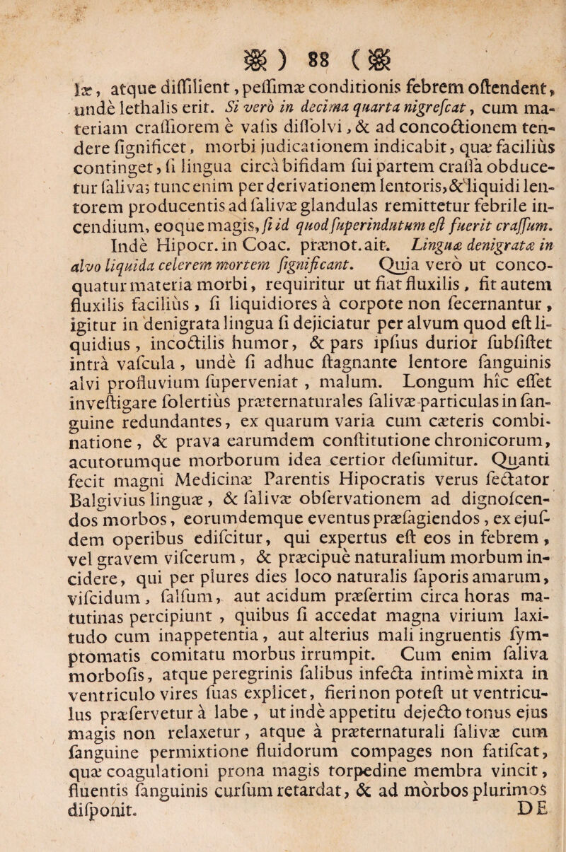 !x, atque diffilient, peffima; conditionis febrem oftendent, unde lethalis erit. Si vero in decima quarta nigrefcat, cum ma- teriam craffiorem e valis diffolvi , & ad concodionem ten¬ dere fignificet, morbi judicationem indicabit, qua;facilius continget, fi lingua circa bifidam fui partem craifia obduce¬ tur faliva, tunc enim per derivationem lentoris,ddiquidi len¬ torem producentis ad faliva; glandulas remittetur febrile in¬ cendium, eo que magis, fi id quod fuperindutum efl fuerit craffum. Inde Hipocr. in Coae, pramot.ait. Linguee denigrat# in alvo liquida celerem mortem ftgnificant. Quia vero ut conco¬ quatur materia morbi, requiritur ut fiat fluxilis , fit autem fluxilis facilius > fi liquidiores a corpote non fecernantur , igitur in denigrata lingua fi dejiciatur per alvum quod efl: li¬ quidius , incodilis humor, & pars lpfius durior fubfiftet intra vafcula, unde fi adhuc ftagnante lentore fanguinis alvi profluvium fuperveniat, malum. Longum hic eflet inveftigare folertius praternaturales faliva; particulas in fan- guine redundantes, ex quarum varia cum cateris combi- natione, & prava earumdem conftitutionechronicorum, acutorumque morborum idea certior defumitur. Quanti fecit magni Medicina; Parentis Hipocratis verus fedator Balgivius lingua;, & faliva; obfervationem ad dignofeen- dos morbos, eorumdemque eventus praefagiendos, ex ejufi dem operibus edifeitur, qui expertus efl: eos in febrem, vel gravem vifcerum, & praecipue naturalium morbum in¬ cidere, qui per plures dies loco naturalis faporisamarum, vifeidum, falfum, aut acidum praefertim circa horas ma¬ tutinas percipiunt , quibus fi accedat magna virium laxi- tudo cum inappetentia, aut alterius mali ingruentis fym- ptomatis comitatu morbus irrumpit. Cum enim faliva morbofis, atque peregrinis falibus infeda infime mixta in ventriculo vires fuas explicet, fieri non potefl: ut ventricu¬ lus praferveturd labe, ut inde appetitu dejedo tonus ejus magis non relaxetur, atque a praternaturali faliva; cum fanguine permixtione fluidorum compages non fatifeat, qua; coagulationi prona magis torpedine membra vincit, fluentis fanguinis curfum retardat, & ad morbos plurimos difponit. DE