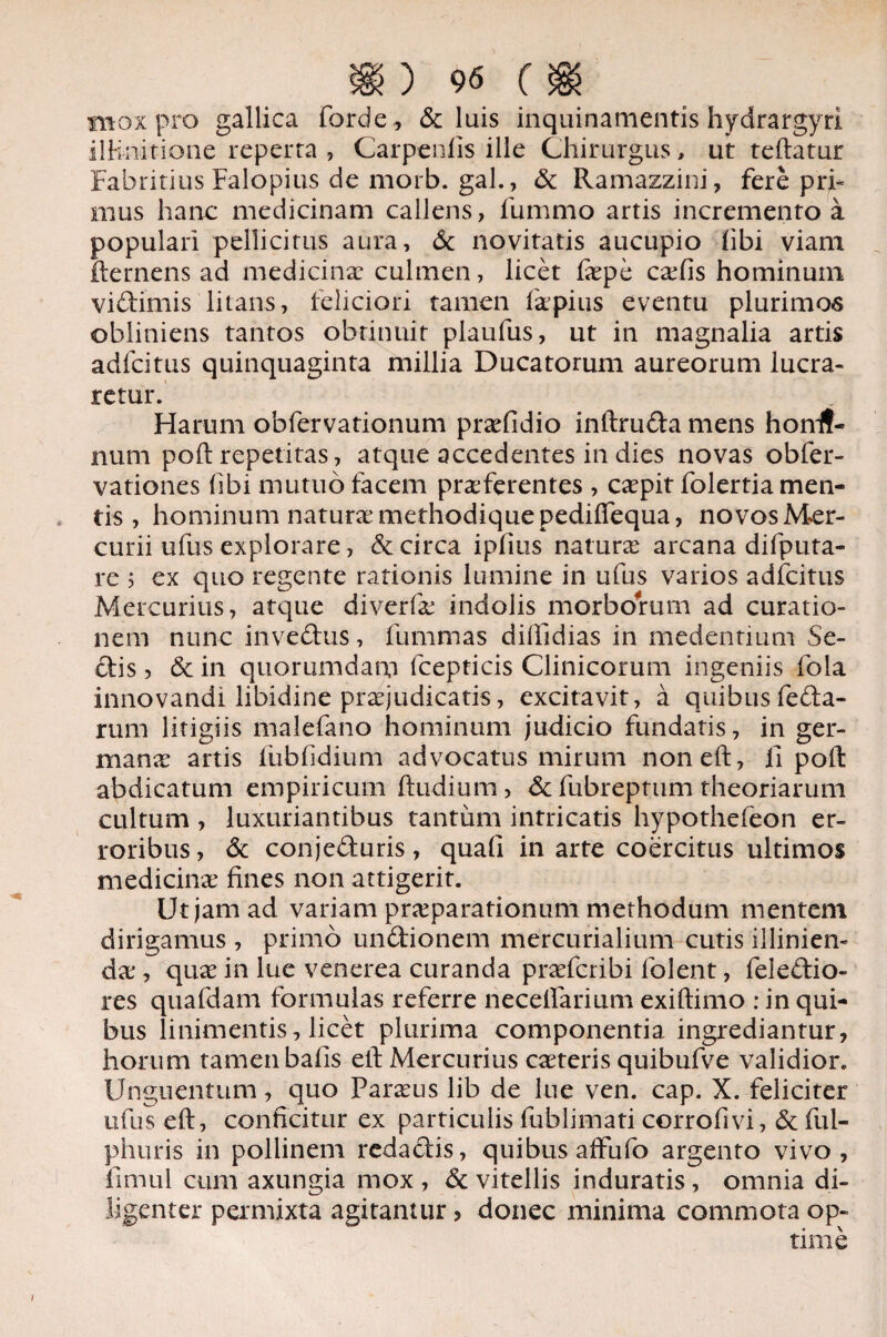 mox pro gallica forde , & luis inquinamentis hydrargyri ilH-nitione reperta , Carpenfis ille Chirurgus, ut teftatur Fabritius Falopius de morb. gal., & Ramazzini, fere pri- mus hanc medicinam callens, fummo artis incremento a populari pellicitus aura, Sc novitatis aucupio hbi viam fternens ad medicinae culmen, licet fape cxCis hominum vidimis litans, feliciori tamen 1 a’pius eventu plurimos obliniens tantos obtinuit plaufus, ut in magnalia artis adfeitus quinquaginta millia Ducatorum aureorum lucra¬ retur. Harum obfervationum prafidio inftruda mens honif- num poft repetitas, atque accedentes in dies novas obfer- vationes hbi mutuo facem praferentes , capit folertia men¬ tis, hominum natura methodique pedifiequa, novos Mer¬ curii ufus explorare, & circa iphus natura arcana difputa- re 5 ex quo regente rationis lumine in ufus varios adfeitus Mercurius, atque diverfa indolis morborum ad curatio¬ nem nunc invedus, fummas diftidias in medentium Se¬ dis , & in quorumdam fcepticis Clinicorum ingeniis fola innovandi libidine praejudicatis, excitavit, a quibus feda- rum litigiis malefano hominum judicio fundatis, in ger¬ mana artis fubhdium advocatus mirum noneft, fi poft abdicatum empiricum ftudium, & fubreptum theoriarum cultum , luxuriantibus tantum intricatis hypothefeon er¬ roribus, & conjeduris, quali in arte coercitus ultimos medicina fines non attigerit. Ut jam ad variani praparationum methodum mentem dirigamus , primo undionem mercurialium cutis illinien- da, qua in lue venerea curanda praferibi folent, feledio- res quafdam formulas referre necefiarium exiftimo : in qui¬ bus linimentis, licet plurima componentia ingrediantur, horum tamen bafis elt Mercurius cateris quibufve validior. Unguentum, quo Paraus lib de lue ven. cap. X. feliciter ufus eft, conficitur ex particulis fublimati corrofivi, & ful- phuris in pollinem redadis, quibus affufo argento vivo, fimul cum axungia mox , & vitellis induratis , omnia di¬ ligenter permixta agitamur > donec minima commota op¬ time