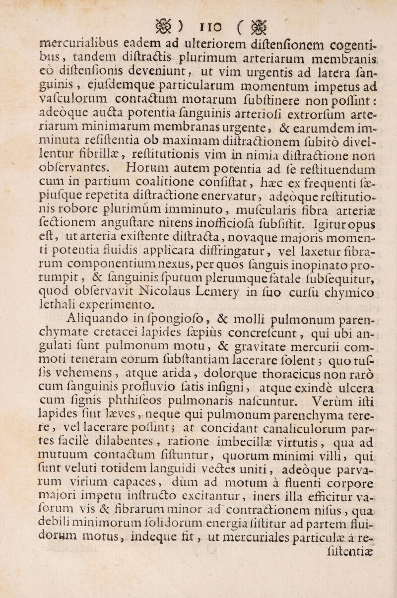 mercurialibus eadem ad ulteriorem diftenfionem cogenti, bus, tandem diftractis plurimum arteriarum membranis; eo diftenlioms deveniunt, ut vim urgentis ad latera fan- guirus, ejufdemque particularum momentum impetus ad vafculorum contactum motarum fubftinere non pollint: .adeoque aucta potentia (anguinis arterioii extrorfum arte¬ riarum minimarum membranas urgente, & earumdem im¬ minuta relidentia ob maximam diltractionem fubito divel¬ lentur fibrillae, reftitutionis vim in nimia diftraftione non obfervantes. Horum autem potentia ad fe reftituendum cum in partium coalitione confidat, ha;c ex frequenti fie- piuique repetita didraftioneenervatur, adeoquereditutio- nis robore plurimum imminuto, mufcularis fibra arteriae fedionem angudare nitens inofficiofa fubfidit. Igitur opus ed, ut arteria exidente dillraCta, novaque majoris momen¬ ti potentia fluidis applicata diffringatur, vel laxetur fibra- rum componentium nexus, per quos languis inopinato pro¬ rumpit, & fanguinis (putum plerumque fatale fiubfequitur, quod obfervavit Nicolaus Lemery in fuo curfu chymico lethali experimento. Aliquando inlpongiofo, & molli pulmonum paren¬ chymate cretacei lapides fepius concrefcunt, qui ubi an¬ gulati -fiant pulmonum motu, & gravitate mercurii com¬ moti teneram eorum fubftantiam lacerare folent, quo tut iis vehemens , atque arida, dolorque thoracicus non raro cum fanguinis profluvio latis infigni, atque exinde ulcera cum lignis phthifeos pulmonaris nalcuntur. Verum ifii lapides lint laeves,- neque qui pulmonum parenchyma tere¬ re, vel lacerare pollint 5 at concidant canaliculorum par¬ tes facile dilabentes , ratione imbecillae virtutis, qua ad mutuum contactum fiiliuntur, quorum minimi villi? qui funt veluti totidem languidi vedes uniti, adeoque parva¬ rum virium capaces, dum ad motum a fluenti corpore majori impetu inftrudo excitantur, iners illa efficitur va- forum vis de fibrarum minor ad contractionem nifus , qua debili minimorum folidorum energia liltitur ad partem flui¬ dorum motus, indeque fit, ut mercuriales particulae, a. re- llitentix