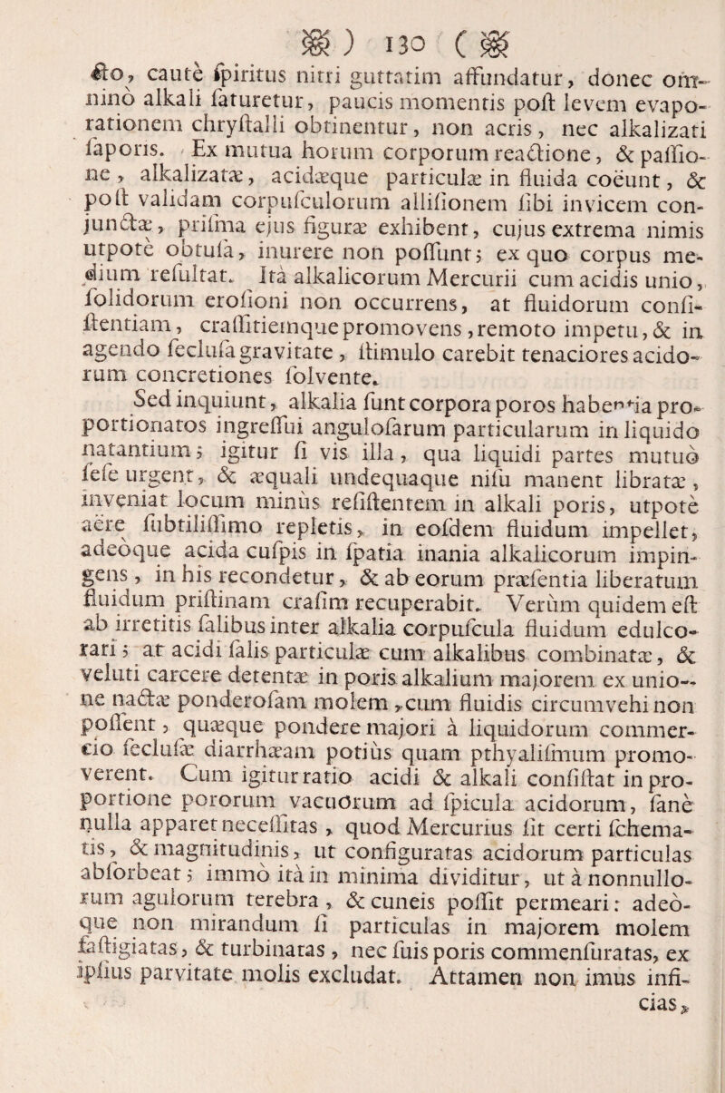 ito? caute fpiritus nitri guttatim affundatur, donec om¬ nino alkaii faturetur, paucis momentis pofl levem evapo¬ rationem chryftalli obtinentur, non acris, nec alkalizati fapons. / Ex mutua horum corporum readtione, <3t pallio- ne , alkalizati, acidique particulae in fluida coeunt, 6c pofl validam corpufculorum alliflonem libi invicem con- juncta:, prifina ejus figurae exhibent, cujus extrema nimis utpote obtuia, inurere non pofllint, ex quo corpus me¬ dium relultat* Ita alkalicorum Mercurii cum acidis unio, folidorum erolioni non occurrens, at fluidorum confi- ftentiam, craflitiemque promovens, remoto impetu, & in agendo feclufa gravitate , flimulo carebit tenaciores acido¬ rum concretiones folvente. Sed inquiunt, alkalia funt corpora poros habe^fla pro- portionatos ingreffui angulofarum particularum in liquido natantium 5 igitur fi vis illa, qua liquidi partes mutuo fele urgent* & aequali undequaque nifu manent libratae, inveniat locum miniis refiftentem 111 alkaii poris, utpote aere fubtiliffimo repletis, in eofdem fluidum impellet, adeo que acida culpis in fpatia inania alkalicorum impin- gens, in his recondetur, & ab eorum praef entia liberatum fluidum prifiinam crafim recuperabit. Verum quidem eft ab irretitis falibus inter alkalia corpufcula fluidum edulco- rari 5 at acidi falis particulae cum alkalibus combinata:, 6c veluti carcere detenta in poris alkaiium majorem ex unio¬ ne nadlae ponderofam molem, cum fluidis circumvehi non poflent, quaeque pondere majori a liquidorum commer¬ cio iecluke ciiarrhaeam potius quam pthyalifmum promo¬ verent. Cum igitur ratio acidi 5c alkaii confiftat in pro¬ portione pororum vacuorum ad (picula acidorum, lane niiha apparet necellitas , quod Mercurius fit certi fchema- us, & magnitudinis, ut configuratas acidorum particulas ablorbeat, immo ita in minima dividitur, utanonnullo- ium agiliorum terebra , & cuneis poflit permeari: adeo- que non mirandum fi particulas in majorem molem faftigiatas, <5c turbinatas , nec fluis poris commenfuratas, ex ipiius parvitate molis excludat. Attamen non imus infi¬ cias*.