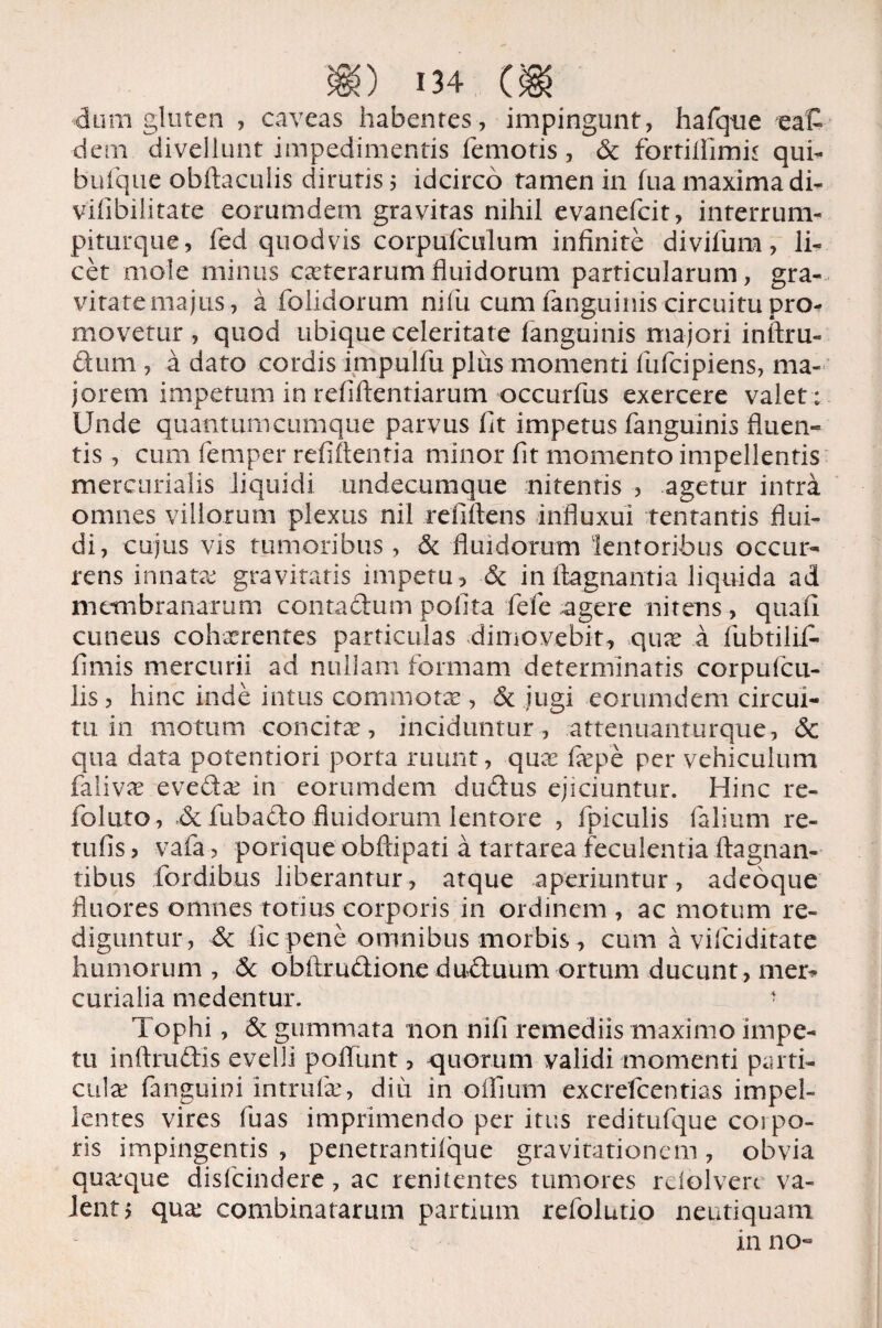 dum gluten , caveas habentes, impingunt, hafqne eat dem divellunt impedimentis femotis , St fortillimu qui- bufque obltaculis dirutis 5 idcirco tamen in fua maxima di- vilibilitate eorumdem gravitas nihil evanefcit, interrum- piturque, fied quod vis corpulculum infinite divifum, li¬ cet mole minus ceterarum fluidorum particularum, gra¬ vitate majus, a folidorum nilu cum fanguinis circuitu pro¬ movetur , quod ubique celeritate languinis majori inftru- dum , a dato cordis impulfu plus momenti fufcipiens, ma¬ jorem impetum in refiftentiarum occurfus exercere valet ; Unde quantumcumque parvus fit impetus fanguinis fluen¬ tis , cum femper refiftentia minor fit momento impellentis mercurialis liquidi undecumque nitentis , agetur intra omnes viliorum plexus nil refiftens influxui tentantis flui¬ di, cujus vis tumoribus, St fluidorum lentoribus occur¬ rens innatae gravitaris impetu , St infiagnantia liquida ad membranarum contactum polita fefe agere nitens, quali cuneus cohxrentes particulas dimovebit, qux a fubtilifi- fimis mercurii ad nullam formam determinatis corpufcu- lis , hinc inde intus commota? , St jugi eorumdem circui¬ tu in motum concita?, inciduntur, atteniiaiiturque, Sc qua data potentiori porta ruunt, qua? fa?pe per vehiculum faliva? evecta? in eorumdem dudus ejiciuntur. Hinc re- foluto, .& fubado fluidorum lentore , fpiculis falium re- tufis, vafa, porique obftipati a tartarea feculentia ftagnan- tibus fordibus liberantur, atque aperiuntur, adeoque fluores omnes totius corporis in ordinem , ac motum re¬ diguntur, & iic pene omnibus morbis , cum a vifciditate humorum , St obflmdione duduum ortum ducunt, mer* curialia medentur. 1 Tophi, St gummata non nili remediis maximo impe¬ tu inftrudis evelli poflunt, quorum validi momenti parti¬ cula: fanguini intrufa?, diu in oflfium excrefcentias impel¬ lentes vires fuas imprimendo per itus reditufque coi po¬ tis impingentis , penetrantilque gravitationem, obvia qua?que disfcindere, ac renitentes tumores rdolvert va¬ lent j qua? combinatarum partium refolutio neutiquam in no«