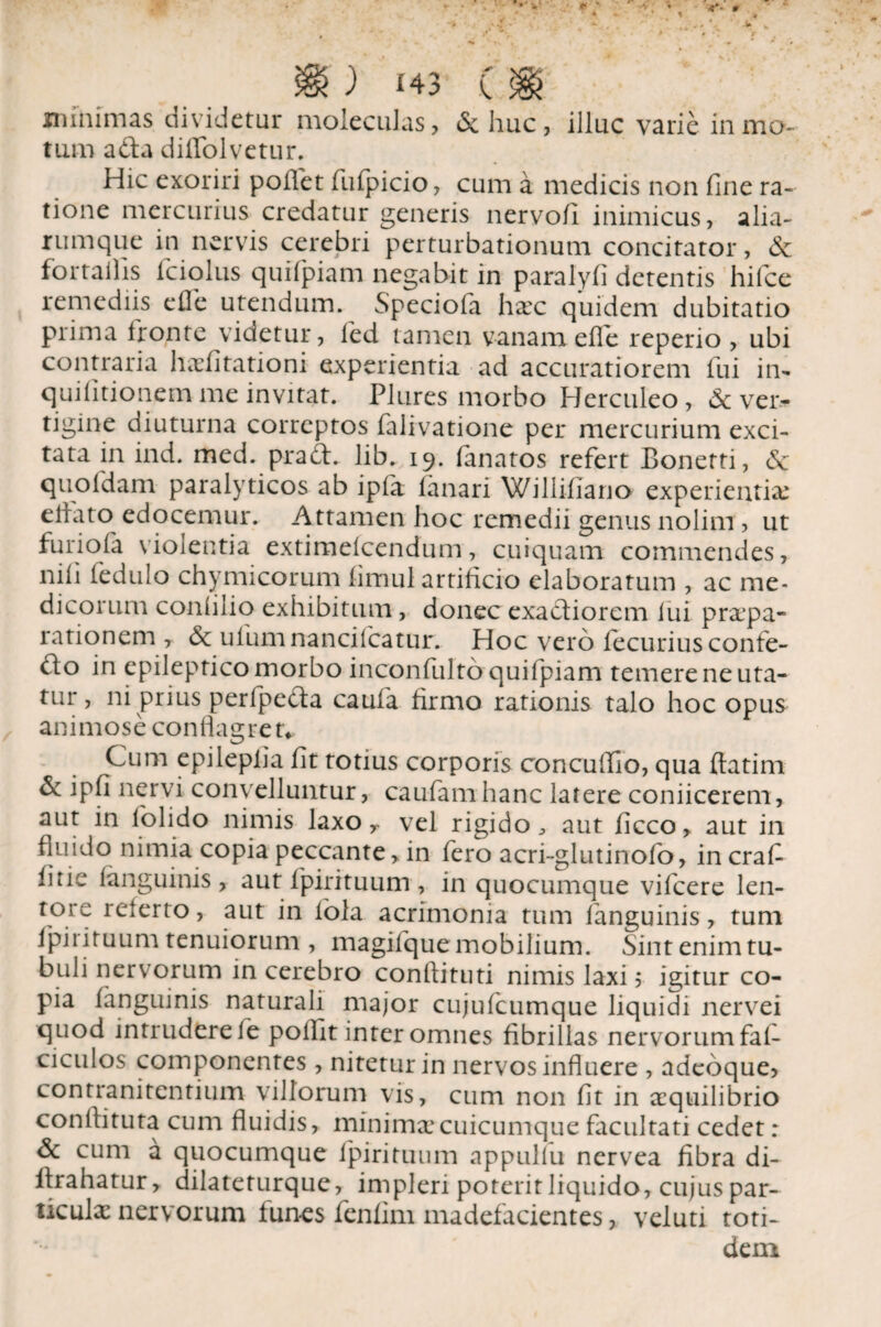 minimas dividetur moleculas, & huc, illuc varie in mo- tum a da diffolvetur. Hic exoriri pollet fufpicio, cum a medicis non fine ra¬ tione mercurius credatur generis nervofi inimicus, alia¬ rum que in nervis cerebri perturbationum concitator, & for tallis iciolus quilpiam negabit in paralyfi detentis hifce remediis e fle utendum. Speciofa haec quidem dubitatio prima fronte videtur, fied tamen vanamefle reperio , ubi contraria haefitationi experientia ad accuratiorem fui in- quifitionem me invitat. Plures morbo Herculeo, & ver¬ tigine diuturna correptos falivatione per mercurium exci¬ tata in ind. med. prad. Jib. 19. lanatos refert Bonetti, <Sc quo Idam paralyticos ab ipla lanari Williliano experientiae elfato edocemur. Attamen hoc remedii genus nolim, ut furiofa violentia extimelcendum, cuiquam commendes, nili iedulo chy mi eorum limul artificio elaboratum , ac me¬ dicorum conlilio exhibitum, donec exadiorem lui praepa¬ rationem , ulum nancilcatur. Hoc vero fecurius confe- do in epileptico morbo inconfulto quifpiam temere ne uta¬ tur , ni prius perfpeda caufa firmo rationis talo hoc opus animose conflagret* Cum epiiepiia fit totius corporis concuflio, qua ftatim & ipfi nervi convelluntur, caufamhanc latere coniicerem, aut in lolido nimis laxo y vel rigido, aut ficco, aut in fluido nimia copia peccante, in fero acri-glutinofo, in crafi fine languinis , aut fpirituum , in quocumque vifcere len¬ tore referto, aut in fola acrimonia tum languinis, tum fpirituum tenuiorum , magifquemobilium. Sint enim tu- buli nervorum in cerebro conftituti nimis laxi; igitur co¬ pia languinis naturali major cujufcumque liquidi nervei quod intrudere fe pollit inter omnes fibrillas nervorum fal- ciculos componentes , nitetur in nervos influere , adeoque, contranitentium villorum vis, cum non fit in aequilibrio conflituta cum fluidis, minima*cuicumque facultati cedet: & cum a quocumque fpirituum appulfu nervea fibra di- firahatur, dilateturque, impleri poterit liquido, cujus par¬ ticula nervorum funes fenfini madefacientes, veluti toti¬ dem