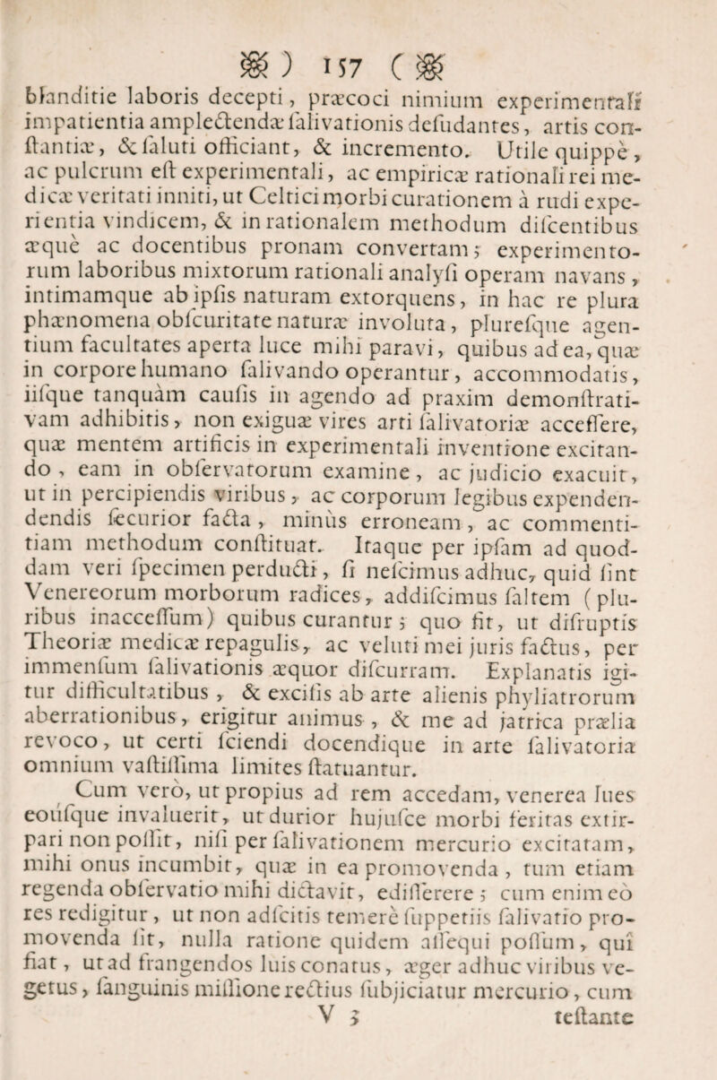 blanditie laboris decepti, praecoci nimium experimenralr impatientia ampledenda falivationis defudantes, artis con¬ flantia , &faluti officiant, & incremento. Utile quippe , ac pulcrum eft experimentali, ac empiricae rationali rei me¬ dica; veritati inniti, ut Celtici morbi curationem a rudi expe¬ rientia vindicem, & in rationalem methodum diicentibus aeque ac docentibus pronam convertam; experimento¬ rum laboribus mixtorum rationali analyfi operam navans, intimamque abipfis naturam extorquens, in hac re plura phaenomena obfcuritatenatura: involuta, plurefque agen¬ tium facultates aperta luce mihi paravi, quibus ad ea, quae in corpore humano falivando operantur, accommodatis, iilque tanquam caulis in agendo ad praxim demonrtrati- varn adhibitis, non exigua; vires arti falivatoriae accedere, qux mentem artificis in experimentali inventione excitan¬ do , eam in obfervatorum examine, ac judicio exacuit, ut in percipiendis viribus, ac corporum legibus expenden- dendis fccurior fafta, minus erroneam, ac commenti¬ tiam methodum conffituat. Itaque per ipfam ad quod¬ dam veri fpecimen perdudi, fi nefcinuis adhuc, quid fint Venereorum morborum radices, addifcimus faltem (plu¬ ribus inacceffum) quibus curantur ; quo fit, ut difruptis Theoria medica repagulis , ac veluti mei juris faftus, per immenfum falivationis aquor difcurram. Explanatis igi¬ tur difficultatibus , & excitis ab arte alienis phyliatrorum aberrationibus, erigitur animus , & me ad ja trica pralia revoco, ut certi lciendi docendique in arte lalivatoria omnium vaftiffima limites ftatuantur. Cum vero, ut propius ad rem accedam, venerea lues eoufque invaluerit, ut durior hujufce morbi feritas extir- pari nonpolfit, nifi per falivationem mercurio excitatam, mihi onus incumbit, qua in ea promovenda, tum etiam regenda obfervatio mihi dictavit, ediflerere; cum enim eo res redigitur, ut non adfcitis temere (uppetiis falivario pro¬ movenda fit, nulla ratione quidem atfequi poflum, qui fiat, ut ad frangendos luis conatus, ager adhuc viribus ve¬ getus, (anguinis mulionerebtius fubjiciatur mercurio, cum V > teftante