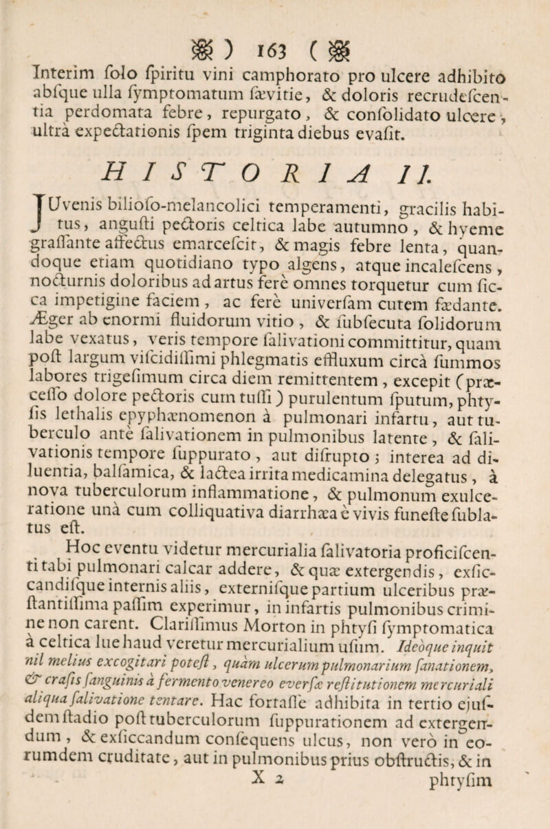 Interim folo fpiritu vini camphorato pro ulcere adhibito abfque ulla fymptomatum fa;vitie, & doloris recrudefcen- tia perdomata febre, repurgato, & confolidato ulcere > ultra expectarionis fpem triginta diebus evafit. HISTORIA II. JUvenis biliofo-melancolici temperamenti, gracilis habi¬ tus, angufti pedoris celtica iabe autumno, & hyeme graflante aftedus emarcefcit, Sc magis febre lenta, quan¬ doque etiam quotidiano typo algens, atque incalefcens, nodurnis doloribus ad artus fere omnes torquetur cum fic- ca impetigine faciem , ac fere univerfam cutem fodante. ^Eger ab enormi fluidorum vitio , & fubfecuta folidorum labe vexatus, veris tempore falivationicommittitur,quam pofl: laigum viicidiflimi phlegmatis effluxum circa fummos labores trigefimum circa diem remittentem , excepit (prx- ceflo dolore pedoris cum tufli) purulentum fputum, phty- fis lethalis epyphxnomenon a pulmonari infartu, auttu- berculo ante falivationem in pulmonibus latente , Sc fali- vationis tempore luppurato , aut difrupto ; interea ad di¬ luentia, balfamica, Sc ladea irrita medicamina delegatus, a nova tubeiculorum inflammatione, Sc pulmonum exulce¬ ratione una cum colliquativa diarrhacae vivis funeftefubla- tus eft. Hoc eventu videtur mercurialia falivatoria proficifcen- ti tabi pulmonari calcar addere, Sc qua? extergendis, exfic- candilque internis aliis, externilque partium ulceribus pra> flantiflima paflim experimur, in infartis pulmonibus crimi¬ ne non carent. Clariilimus Morton in phtyfl fymptomatica a celtica lue haud veretur mercurialium ufum. Ideoque inquit nil melius excogitari pote/i} quam ulcerum pulmonarium [anationem, d crafis [anguinis a fermento venereo everfc reflitutionem mcrcuriali aliqua falivatione tentare. Hac fortafle adhibita in tertio ejuf- deni fladio pofl tuberculorum fuppurationem ad extergen¬ dum, Sc exflccandum confequens ulcus, non vero in eo- rumdem cruditate, aut in pulmonibus prius obftrudis, Sc in X z phtyfim