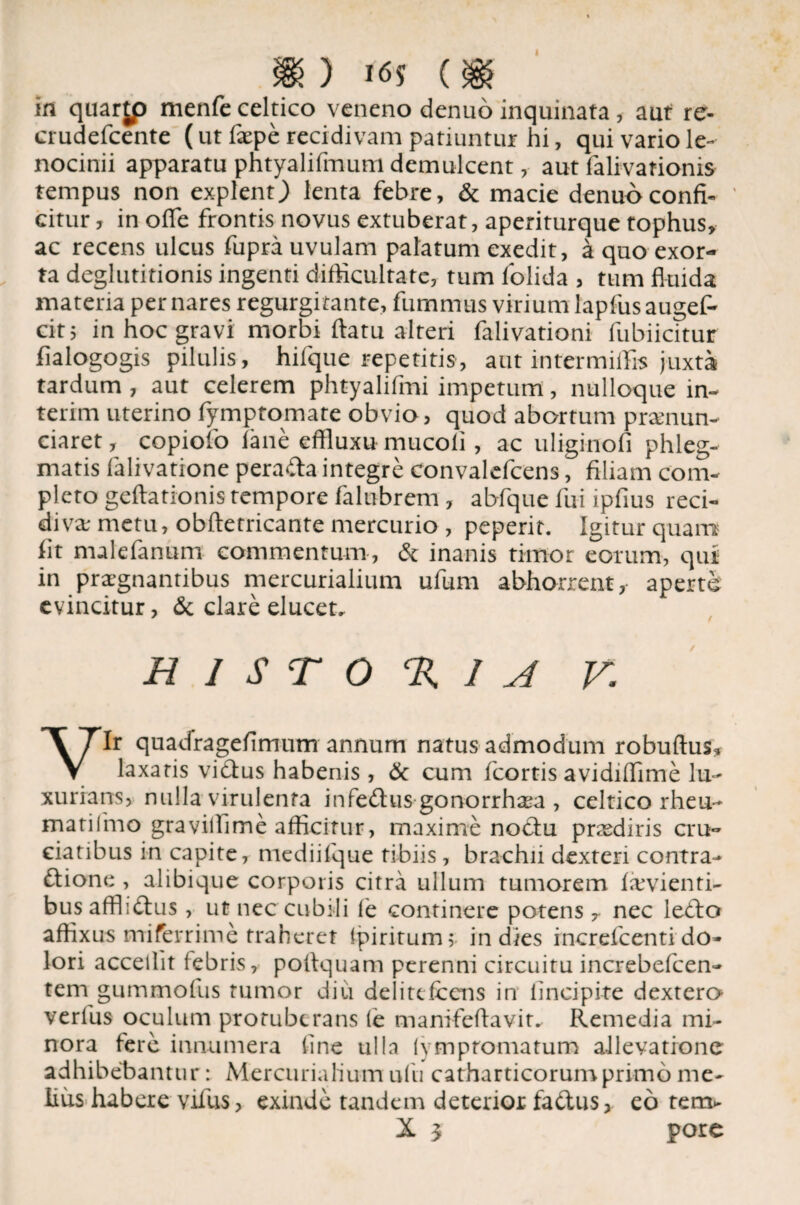 ) HSS ($> in quarjp menfe celtico veneno denuo inquinata, aut re- crudefcente (ut faepe recidivam patiuntur hi, qui vario le¬ nocinii apparatu phtyalifmum demulcent, aut falivationis tempus non explent) lenta febre, & macie denuo confi¬ citur , in ofle frontis novus extuberat, aperiturque tophus, ac recens ulcus fupra uvulam palatum exedit, a quo exor¬ ta deglutitionis ingenti difficultate, tum folida , tum fluida materia per nares regurgitante, fumrnus virium lapfusaugef- cit; in hoc gravi morbi flatu alteri falivationi fubiicitur flalogogis pilulis, hilque repetitis, aut intermiffis juxta tardum, aut celerem phtyalifmi impetum, nulloque in- terim uterino fymptomare obvio, quod abortum prsnun- ciaret, copiofo iane effluxu mucoli, ac uliginoli phleg¬ matis falivatione pera<fla integre convalefcens, filiam com¬ plero geftationis tempore falubrem, abfque fui ipfius reci¬ diva; metu, obftetricante mercurio , peperit. Igitur quam fit malefanum commentum, & inanis timor eorum, qui in praegnantibus mercurialium ufurn abhorrent, aperte evincitur, & clare elucet- H I S T O % 1 A V. Vir quadragefimum annum natus admodum robuftus* laxatis vidbus habenis , & cum fcortis avidiffime lu¬ xurians, nulla virulenta infe£tus gonorrha*a , celtico rheu- matifmo gravillime afficitur, maxime nodtu praediris cru¬ ciatibus in capite, mediifque tibiis, brachii dexten contra- ftione , alibique corporis citra ullum tumorem fievienti- bus affliftus, ut nec cubili f'e continere potens r nec ledto affixus mifferrime traheret tpiritum; in dies increfcentido¬ lori accellit febris, poflquam perenni circuitu increbefcen- tem gummofus tumor diu delitcfcens in lincipite dextera verius oculum protuberans fe tnanifeftavit* Remedia mi¬ nora fere innumera line ulla (ympromatum allevatione adhibebantur : Mercurialium uiii catharticorumprimo me¬ lius habere vifus, exinde tandem deterior fadus, eo tem* X 3 pore