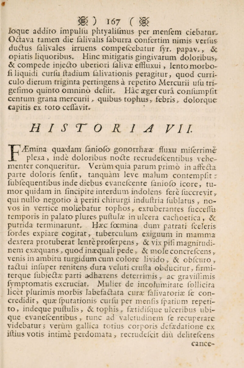 ioque addito impuliu phtyalifmus per menfem ciebatur. Octava tamen die faiivalis faburra confertim nimis verfus dudus falivales irruens compefcebatur fyr. papav., <5e opiatis liquoribus. Hinc mitigatis gingivarum doloribus, & compede injedo uberiori falivae effluxui, lento morbo- fi liquidi curfu ftadium ialivationis peragitur, quod curri¬ culo dierum triginta pertingens a repetito Mercurii ufu tri- gefimo quinto omnino deliit.. Hac aeger cura confumpfit centum grana mercuriiquibus tophujf, febris, dolorque capitis ex toto ceffavit* h i s t o R 1 A VII. FyEmina quaedam faniofo gonorrhaae fluxu mi ferri me plexa, inde doloribus node recrudefcentibus vehe¬ menter conqueritur.. Veriimquia parum primo in affeda parte doloris leniit, tanquam leve malum contemplit r fublequentibus inde diebus evanefeente laniofo icore, tu¬ mor quidam in lincipite interdum indolens fere fuccrevit r qui nullo negotio a periti chirurgi induftria fublatus, no¬ vos in vertice moliebatur tophos, extuberantes fuccefiu temporis in palato plures puftuhv in ulcera cachoetica, & putrida terminarunt. Haec fcemina dum patrati fceleris fordes expiare cogitat, tuberculum exiguum in mamma dextera protuberat lente proferpens, & vix pili magnitudi¬ nem exaequans > quod inaequali pede, & mole concrefcens, venis in ambitu turgidum cum colore livido,, & obfcuro , tadui inliiper renitens dura veluti crufta obducitur, firmi- terque fubjedx parti adherens deterrimis y ac graviilimis fymptomatis excruciat. Mulier de incolumitate follicifa licet plurimis morbis fabefadata cura; falivatoriae fe con¬ credidit, quae fputatfonis curfu per menfis fpatium repeti¬ to, indeque puftulis, & tophis, faetidifque ulceribus ubi¬ que evanefcentibus , tunc ad valetudinem fe recuperare videbatur, verum gallica totius corporis defkdatione ex iftius votis intime perdomata, rec.rudefdt diu dditefcens cancc-