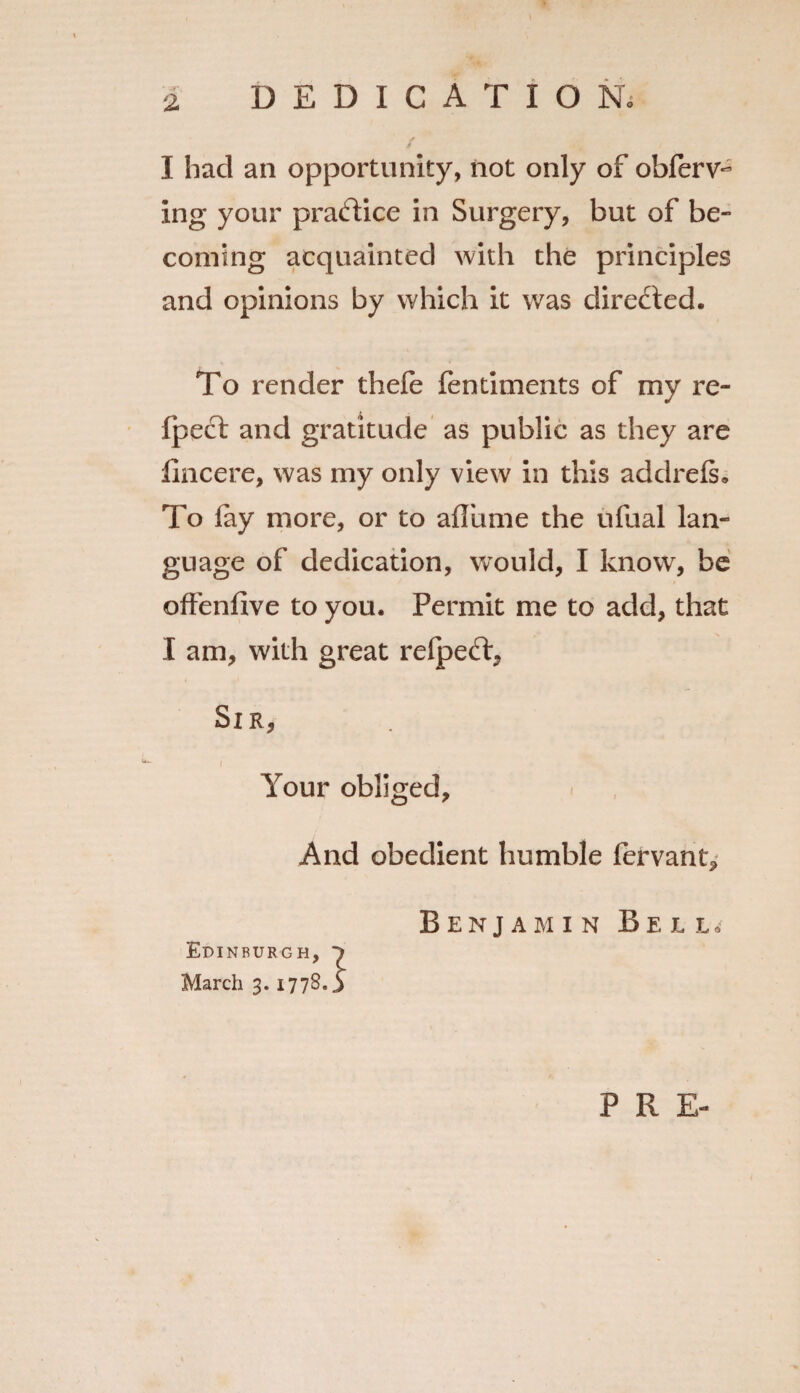 I had an opportunity, not only of obferv- ing your practice in Surgery, but of be¬ coming acquainted with the principles and opinions by which it was directed. To render thefe fentiments of my re- fpect and gratitude as public as they are fincere, was my only view in this addrefs. To fay more, or to affume the ufual lan¬ guage of dedication, would, I know, be offenfive to you. Permit me to add, that I am, with great refpeft, Sir, r Your obliged. And obedient humble fervant, Benjamin Bell^ Edinburgh, March 3.17780 P R E-