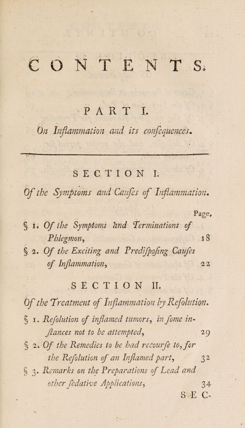 ■PART I. On Inflammation and its conflequences. SECTION L Ofl the Symptoms and Caufles ofl Inflammation* Page, § 11 Of the Symptoms and Terminations of Phlegmon, 18 § 2, Of the Exciting and Predifpoflng Caifles of Inflammation, 22 .SECTION II. Of the Treatment ofl Inflammation by Reflolution. § 1. Reflation of inflamed tumors, in fome in- fiances not to be attempted, 29 § 2, Of the Remedies to be had recourfe toj for the P^efolution of an Inflamed part, 3 2 § 3. Remarks on the Preparations of Lead and other Sedative Applications5 34 S E C^ \