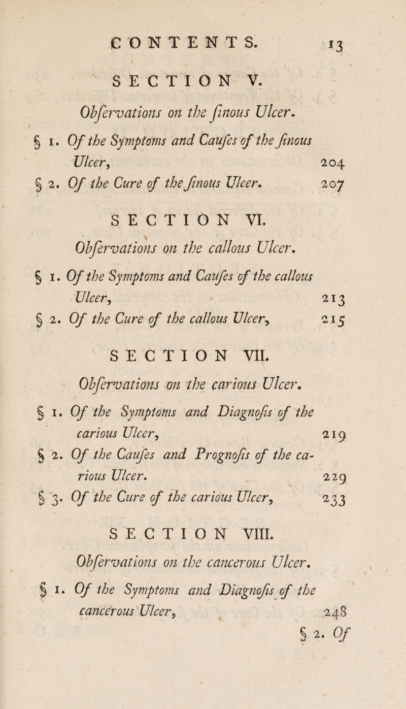 *3 I ' - SECTION V. Obfervations on the Jlnous Ulcer* § i. Of the Sy mptoms and Caufes of the Jinous Ulcer, 204 §2.0/ the Cure of thefinous Ulcer. 207 SECTION VI. \ Obfervations on the callous Ulcer. §1.0/’ the Symptoms and Caufes of the callous Ulcer, / 213 § 2. 0/ the Cure of the callous Ulcer, 215 SECTION VII. Obfervations on the carious Ulcer. ^ 1. Of the Symptoms and Diagnofs of the carious Ulcer, 21 9 S 2. 0/ //6? Caufes Prognofis of the ca- rious Ulcer. 229 §3- Of the Cure of the carious Ulcer, 233 SEC T I 0 N VIII. Obfervations on the cancerous Ulcer. 1. Of the Symptoms and Diagnofs of the cancerous Ulcer, 248 § 0/