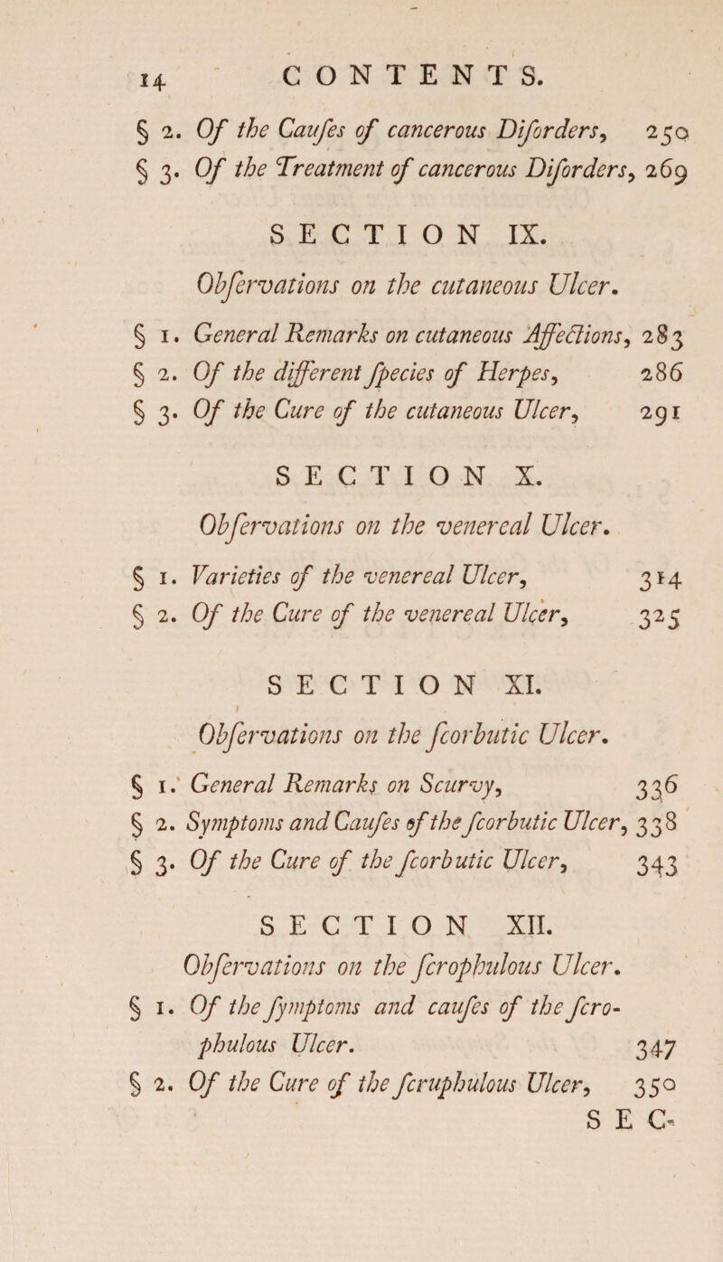 § 2. Of the Caufes of cancerous Diforders9 250 § 3* Of the Treatment of cancerous Diforders, 269 SECTION IX. Obfervations on the cutaneous Ulcer. § 1. General Remarks on cutaneous Affedions, 283 § 2. Of the different fpecies of Herpes, § 3. 0/* the Cure of the cutaneous Ulcer, SECTION X. Obfervations on the venereal Ulcer. § 1. Varieties of the venereal Ulcer, § 2. 0/ the Cure of the venereal Ulcer, SECTION XI. Obfervations on the fcorbntic Ulcer. § 1.’ General Remarks on Scurvy, § 2. Symptom and Caufes sf the fcorbutic Ulcer, 338 § 3. Qf y* the fcorbutic Ulcer, 343 SECTION XII. Obfervations on the firophidous Ulcer. §i.0/~ the fymptoms and caufes of thefcro- phulous Ulcer. 347 § 2. O/' the Cure of the fcruphulous Ulcer, 350 SEC- 286 291 3*4 325 3 a6'