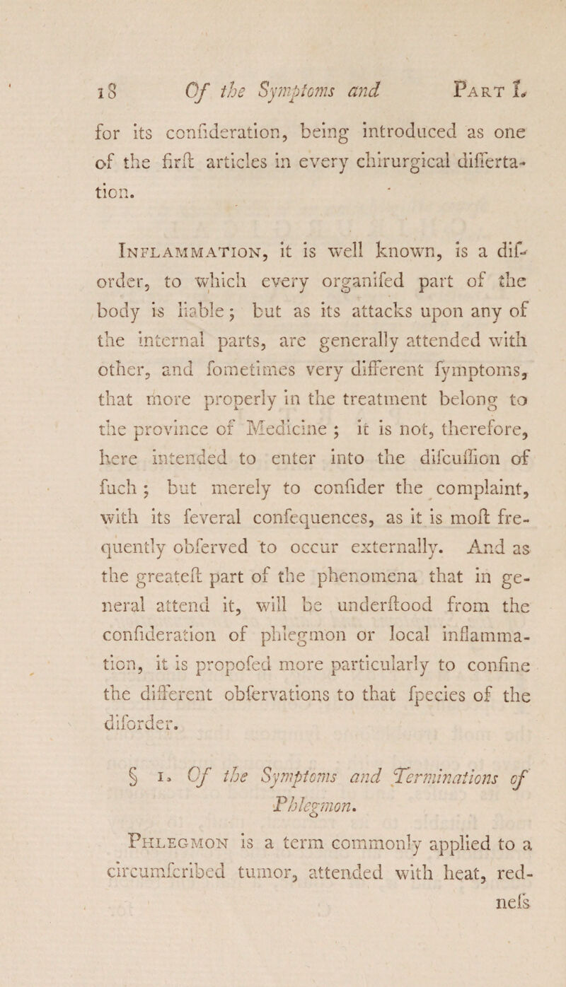 for its conuderation, being introduced as one of the firft articles in every chirurgical differta- tion. Inflammation, it is well known, is a dilb order, to which every organifed part of the body is liable; but as its attacks upon any of the internal parts, are generally attended with other, and fometimes very different fymptoms, that more properly in the treatment belong to the province of Medicine ; ic is not, therefore, here intended to enter into the difcuffion of fuch ; but merely to confider the complaint, with its feveral confequences, as it is mod: fre¬ quently obferved to occur externally. And as the greatefh part of the phenomena that in ge¬ neral attend it, will be underilood from the confideration of phlegmon or local inflamma¬ tion, it is propofed more particularly to confine the different obfervations to that fpecies of the diforder. § i. Of the Symptoms and Terminations of Phlegmon. Phlegmon is a term commonly applied to a circumferibed tumor, attended with heat, red- nefs