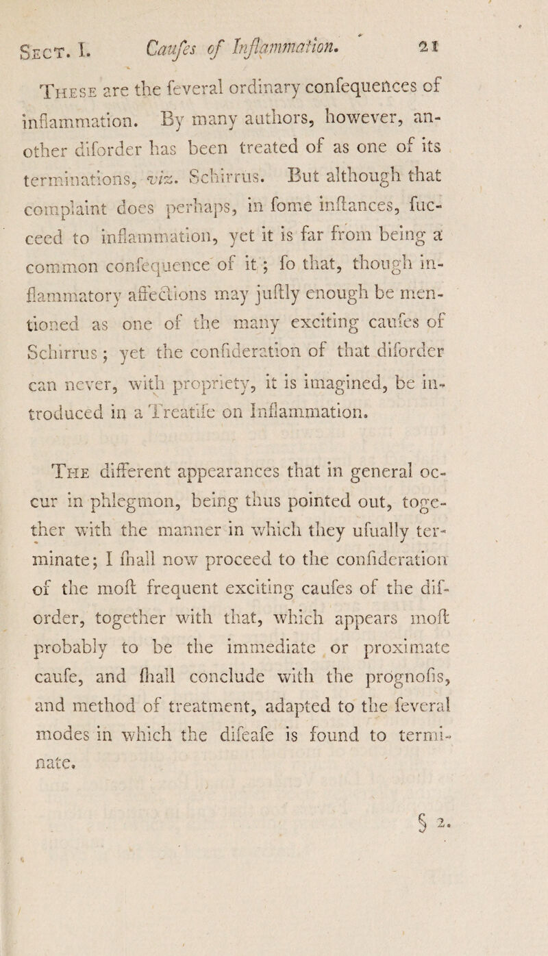 These are the feveral ordinary confequences of inflammation. By many authors, however, an¬ other diforder has been treated of as one of its terminations, evik. bchirrus. But although that complaint does perhaps, in fame Alliances, fuc- ceed to inflammation, yet it is far from being a common confequence of it ; fo that, though in¬ flammatory affections may juflly enough be men¬ tioned as one of the many exciting caufes of Schirrus; yet the confideration of that diforder can never, with propriety, it is imagined, be in¬ troduced in a Treat lie on Inflammation. The different appearances that in general oc¬ cur in phlegmon, being thus pointed out, toge¬ ther with the manner in which they ufually ter¬ minate; I fhall now proceed to the confideration of the mofl freemen! exciting caufes of the dif- order, together with that, which appears moil probably to he the immediate or proximate caufe, and fir all conclude with the prognofls, and method of treatment, adapted to the feveral modes in which the difeafe is found to termi¬ nate.