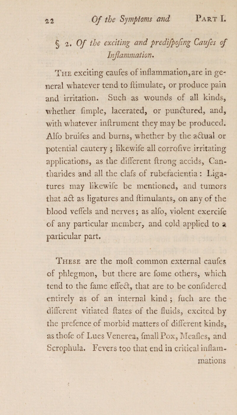 § 2. Of the exciting and predifpofing Caufes of Inf animation. The exciting caufes of inflammation,are in ge¬ neral whatever tend to ftimulate, or produce pain and irritation. Such as wounds of all kinds, whether Ample, lacerated, or pundured, and, with whatever inflrument they may be produced. Alfo bruiles and burns, whether by the actual or potential cautery ; likewife all corrofive irritating applications, as the different ftrong accids, Can- tharides and all the clafs of rubefacientia: Liga¬ tures may likewife be mentioned, and tumors that ad as ligatures and ftimulants, on any of the blood veffels and nerves; as alfo, violent exercife of any particular member, and cold applied to a particular part. These are the moil common external caufes of phlegmon, but there are fome others, which tend to the fame effect, that are to be confidered entirely as of an internal kind ; fuch are the different vitiated flates of the fluids, excited by the prefence of morbid matters of different kinds, as thofe of Lues Venerea, fmall Pox, Meafles, and Scrophula. Fevers too that end in critical inflam. inations