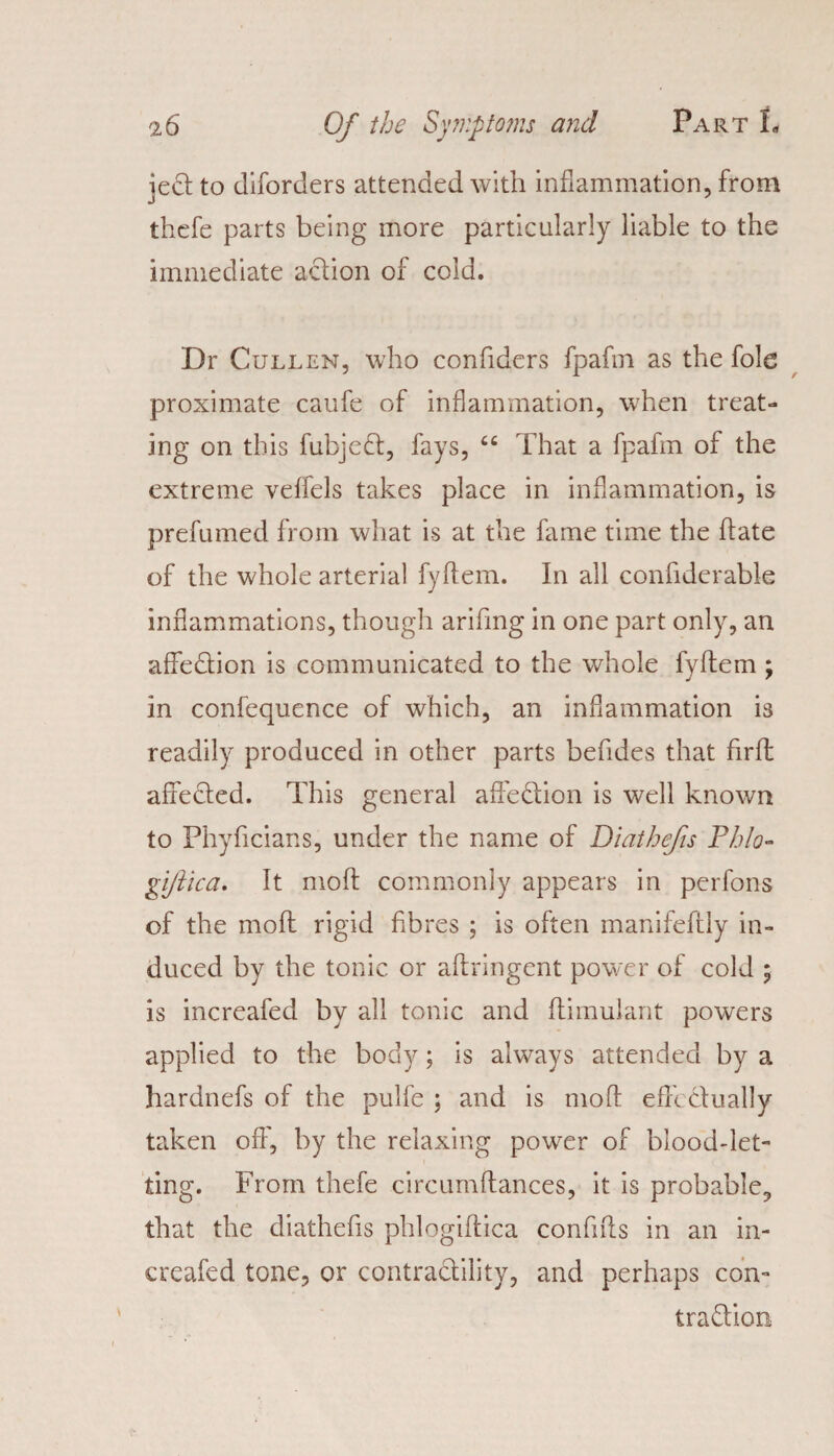 jedt to diforders attended with inflammation, from thefe parts being more particularly liable to the immediate action of cold. Dr Cullen, who confiders fpafm as the foie proximate caufe of inflammation, when treat¬ ing on this fubjedt, fays, “ That a fpafm of the extreme veffels takes place in inflammation, is prefumed from what is at the fame time the fate of the whole arterial fyftem. In all confiderable inflammations, though arifing in one part only, an affedtion is communicated to the whole fyltem ; in confequence of which, an inflammation is readily produced in other parts befides that firfl: afiedted. This general aAedtion is well known to Phyficians, under the name of Diathefis Phlo- giftica. It molt commonly appears in perfons of the mod rigid fibres ; is often manifeftly in¬ duced by the tonic or aftringent power of cold ; is increafed by all tonic and flimulant powers applied to the body; is always attended by a hardnefs of the pulfe ; and is molt efh dtually taken off, by the relaxing power of blood-let- ting. From thefe circumftances, it is probable, that the diathefis phlogiftica confifis in an in¬ creafed tone, or contractility, and perhaps con- tradtion