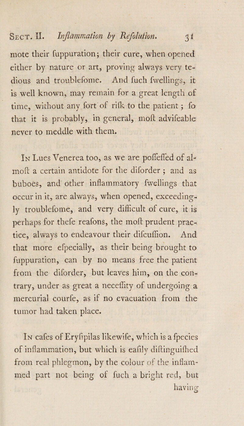 mote their fuppuration; their cure, when opened either by nature or art, proving always very te¬ dious and troublefoine. And fuch fwellings, it is well known, may remain for a great length of time, without any fort of rilk to the patient; fo that it is probably, in general, mod advifeable never to meddle with them. In Lues Venerea too, as we are poffeffed of ah mod a certain antidote for the diforder ; and as buboes, and other inflammatory fwellings that occur in it, are always, when opened, exceeding¬ ly troublefome, and very difficult of cure, it is perhaps for thefe reafons, the mod prudent prac¬ tice, always to endeavour their difcuffion. And that more efpecially, as their being brought to fuppuration, can by no means free the patient from the diforder, but leaves him, on the con¬ trary, under as great a neceffity of undergoing a mercurial courfe, as if no evacuation from the tumor had taken place. In cafes of Eryfipilas likewife, which is a fpecies of inflammation, but which is eafily didinguiffied from real phlegmon, by the colour of the inflam- med part not being of fuch a bright red, but having o