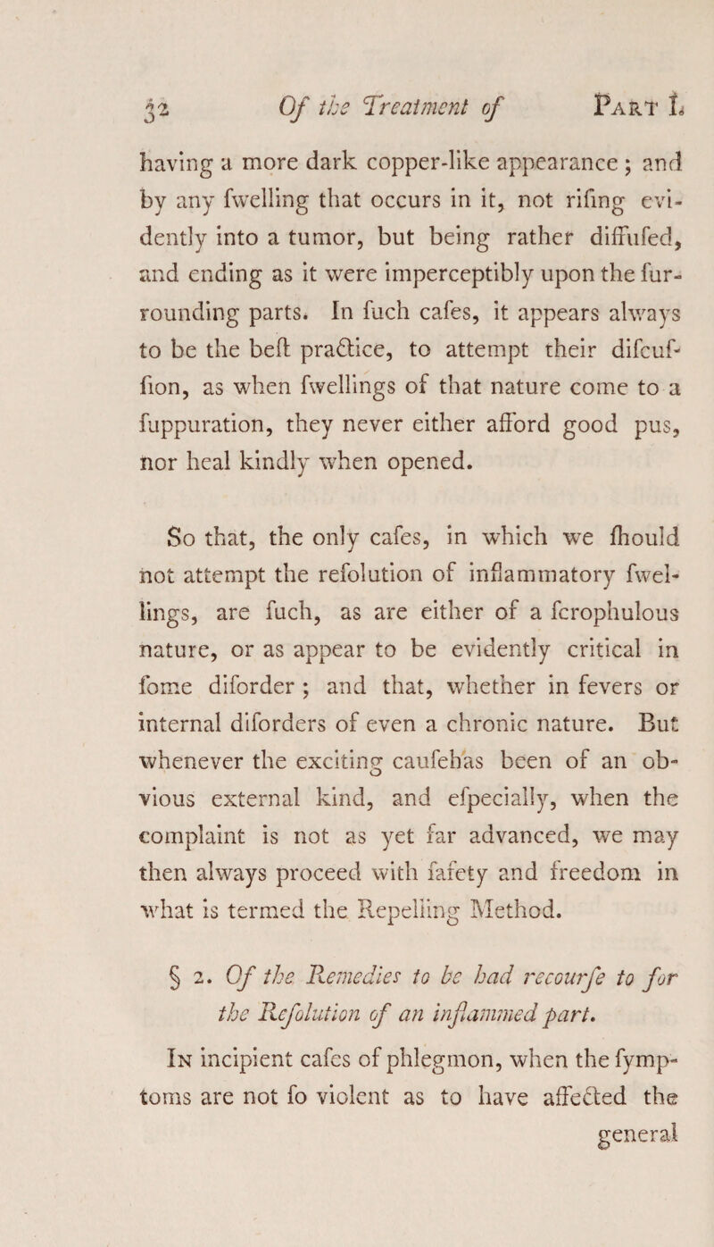 having a more dark copper-like appearance ; and by any fwelling that occurs in it, not riling evi¬ dently into a tumor, but being rather difFufed, and ending as it were imperceptibly upon the fur¬ rounding parts. In fuch cafes, it appears always to be the bed practice, to attempt their difcuf- fion, as when fwellings of that nature come to a fuppuration, they never either afford good pus, nor heal kindly when opened. So that, the only cafes, in which wre fhould not attempt the refolution of inflammatory fwel- lings, are fuch, as are either of a fcrophulous nature, or as appear to be evidently critical in fome diforder ; and that, whether in fevers or internal diforders of even a chronic nature. But whenever the exciting caufehas been of an ob- o vious external kind, and efpecially, when the complaint is not as yet far advanced, we may then always proceed with fafety and freedom in what is termed the Repelling Method. § 2. Of the Remedies to be had recourfe to for the Refolution of an inf cammed part. In incipient cafes of phlegmon, when the fymp- toms are not fo violent as to have afFe&ed the