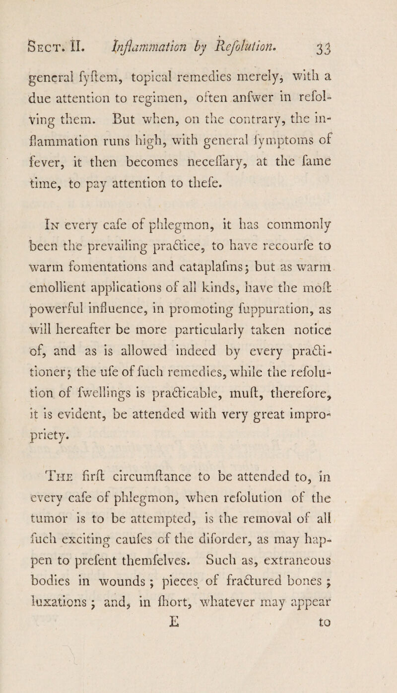 general fyftem, topical remedies merely, with a due attention to regimen, often anfwer in refol- Ving them. But when, on the contrary, the in¬ flammation runs high, with general fymptoms of fever, it then becomes neceflary, at the fame time, to pay attention to thefe. In every cafe of phlegmon, it has commonly been the prevailing practice, to have recourfe to warm fomentations and cataplafms; but as warm emollient applications of all kinds, have the mod powerful influence, in promoting fuppuration, as will hereafter be more particularly taken notice of, and as is allowed indeed by every practi¬ tioner; the ufe of fuch remedies, while the refolu- tion of fwellings is practicable, mud, therefore, it is evident, be attended with very great impro¬ priety. The flrd circumdance to be attended to, in every cafe of phlegmon, when refolution of the tumor is to be attempted, is the removal of all fuch exciting caufes of the diforder, as may hap¬ pen to prefent themfelves. Such as, extraneous bodies in wounds ; pieces of fraCtured bones ; luxations; and, in fhort, whatever may appear E to