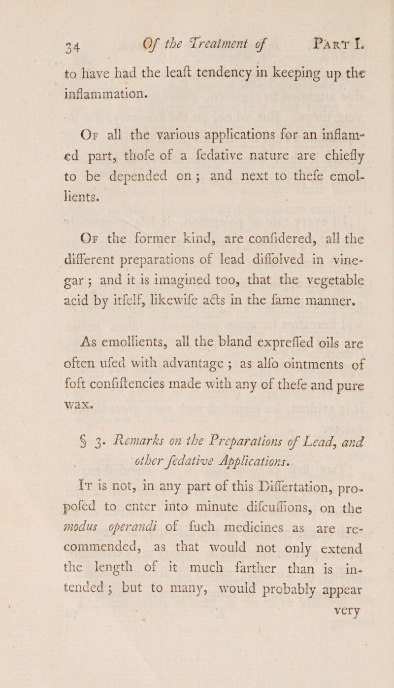 to have had the leaf! tendency in keeping up the inflammation. Of all the various applications for an inflam¬ ed part, thofe of a fedative nature are chiefly to be depended cn ; and next to thefe emol¬ lients. Of the former kind, are confidered, all the different preparations of lead diffolved in vine¬ gar ; and it is imagined too, that the vegetable acid by itfelf, likewife ads in the fame manner. As emollients, ail the bland exprefled oils are often ufed with advantage ; as alfo ointments of foft confiffencies made with any of thefe and pure wax. § 3. Remarks on the Preparations of Lead, and other fedative Applications. It is not, in any part of this Differtation, pro- pofed to enter into minute difcuffions, on the modus operandi of fuch medicines as are re¬ commended, as that would not only extend the length of it much farther than is in¬ tended j but to many, would probably appear very