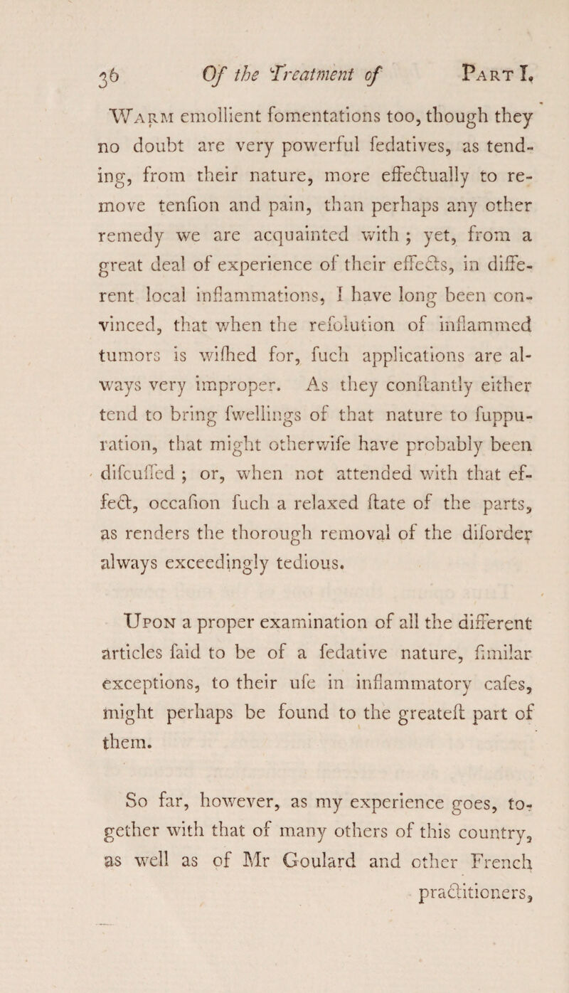 Warm emollient fomentations too, though they no doubt are very powerful fedatives, as tend¬ ing, from their nature, more effectually to re¬ move tenfion and pain, than perhaps any ether remedy we are acquainted with ; yet, from a great deal of experience of their effeCts, in diffe¬ rent local inflammations, I have long been con¬ vinced, that when the refolution of inflammed tumors is wifhed for, fuch applications are al¬ ways very improper. As they conffantly either tend to bring fwellings of that nature to fuppu- ration, that might otherwife have probably been difeuffed ; or, when not attended with that ef¬ fect, occafion fuch a relaxed date of the parts, as renders the thorough removal of the diforder always exceedingly tedious. Upon a proper examination of all the different articles faid to be of a fedative nature, fimilar exceptions, to their ufe in inflammatory cafes, might perhaps be found to the greateff part of them. So far, however, as my experience goes, to¬ gether with that of many others of this country, as well as of Mr Goulard and other French practitioners.