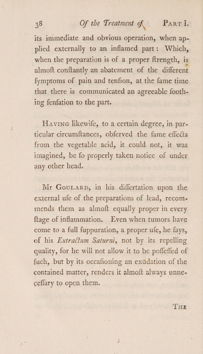 its immediate and obvious operation, when ap¬ plied externally to an inflamed part: Which, when the preparation is of a proper flrength, is almoft conftantly an abatement of the different fymptoms of pain and tenfion, at the fame time that there is communicated an agreeable footh- ing fenfation to the part. Having likewife, to a certain degree, in par¬ ticular circumftances, obferved the fame effects from the vegetable acid, it could not, it was imagined, be fo properly taken notice of under any other head. Mr Goulard, in his differtation upon the external ufe of the preparations of lead, recom¬ mends them as almoft equally proper in every ftage of inflammation. Even when tumors have come to a full fuppuration, a proper ufe, he fays, of his Extrattum Saturni, not by its repelling quality, for he will not allow it to be poffeffed of fuch, but by its occafioning an exudation of the contained matter, renders it almoft always unne- ceffary to open them. The