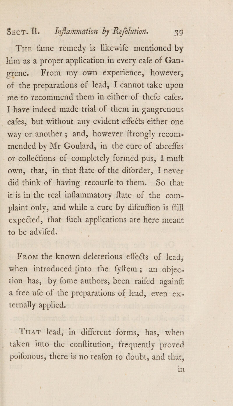 The fame remedy is likewife mentioned by him as a proper application in every cafe of Gam grene. From my own experience, however, of the preparations of lead, I cannot take upon me to recommend them in either of thefe cafes. I have indeed made trial of them in gangrenous cafes, but without any evident effedts either one way or another ; and, however ftrongly recom¬ mended by Mr Goulard, in the cure of abceffes or collections of completely formed pus, I mufl own, that, in that ftate of the diforder, f never did think of having recourfe to them. So that it is in the real inflammatory ftate of the com¬ plaint only, and while a cure by difcuffion is flil! expected, that fuch applications are here meant to be advifed. * From the known deleterious effects of lead, when introduced - into the fyftem ; an objec¬ tion has, by fome authors, been raifed againft a free ufe of the preparations of lead, even ex¬ ternally applied. That lead, in different forms, has, when taken into the conflitution, frequently proved poifonous, there is no reafon to doubt, and that. in