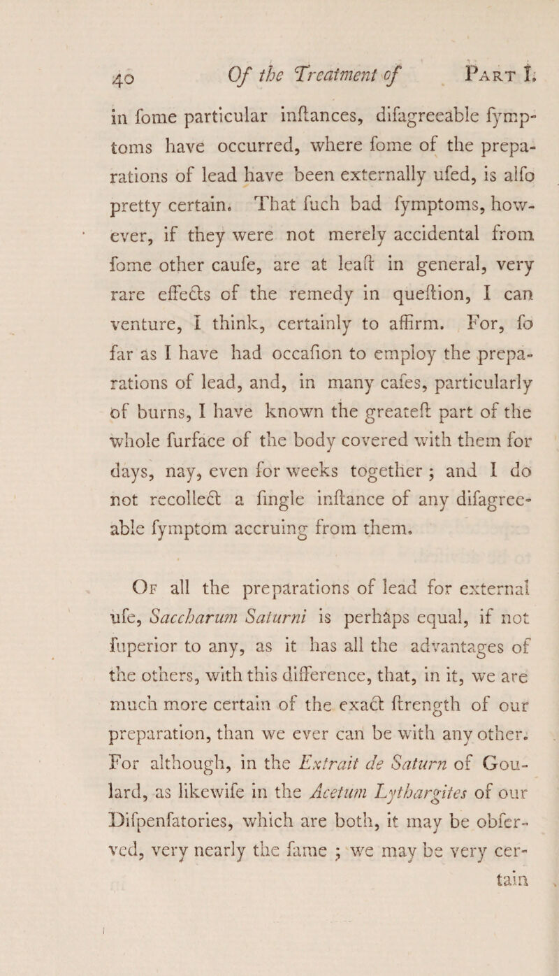 in fome particular inffances, difagreeable fymp- toms have occurred, where fome of the prepa¬ rations of lead have been externally ufed, is alfo pretty certain. That fuch bad fymptoms, how¬ ever, if they were not merely accidental from fome other caufe, are at lead in general, very rare effects of the remedy in queffion, I can venture, I think, certainly to affirm. For, fo far as I have had occafion to employ the prepa¬ rations of lead, and, in many cafes, particularly of burns, I have known the greatefl part of the whole furface of the body covered with them for days, nay, even for weeks together ; and 1 do not recolledt a fingle inftance of any difagree- able fymptom accruing from them. Of all the preparations of lead for external life, Saccharum Saturni is perhaps equal, if not fuperior to any, as it has all the advantages of the others, with this difference, that, in it, we are much more certain of the exact ftrength of our preparation, than we ever can be with any other. For although, in the Extrait de Saturn of Gou¬ lard, as likewife in the Acetum Lythargites of our Difpenfatories, which are both, it may be obfer- ved, very nearly the fame ; we may be very cer¬ tain