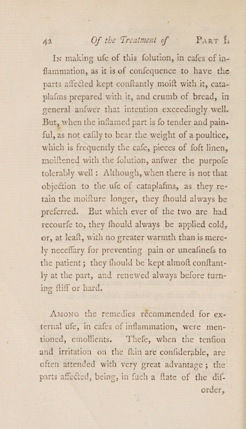 In making ufe of this folution, in cafes of in¬ flammation, as it is of confequence to have the parts afleded kept conftantly moifl with it, cata- plafms prepared with it, and crumb of bread, in general anfwer that intention exceedingly welh But, when the inflamed part is fo tender and pain¬ ful, as not eafily to bear the weight of a poultice, which is frequently the cafe, pieces of foft linen, moiftened with the folution, anfwer the purpofe tolerably well : Although, when there is not that objection to the ufe of cataplafms, as they re¬ tain the moiflure longer, they fhould always be preferred. But which ever of the two are had recourfe to, they fhould always be applied cold, or, at lead, with no greater warmth than is mere¬ ly neceffary for preventing pain or uneafmefs to the patient; they fhould be kept almofl conftant¬ ly at the part, and renewed always before turn¬ ing ftiff or hard. Among the remedies recommended for ex* ternal ufe, in cafes of inflammation, were men¬ tioned, emollients. Thefe, when the tenfion and irritation on the {kin are confidernble, are often attended with very great advantage ; the parts affeded, being, in fucli a date of the dif- order,