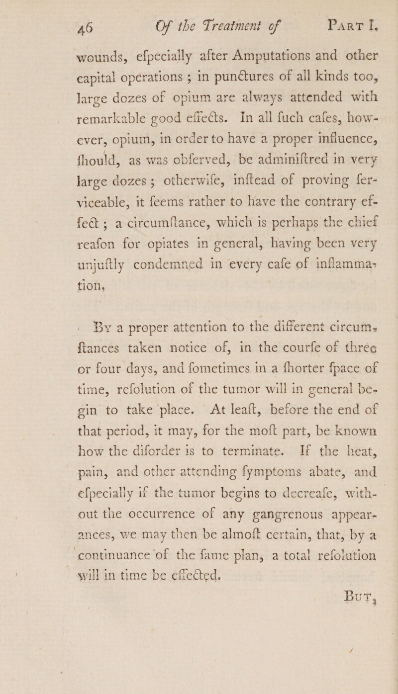 wounds, efpecially after Amputations and other capital operations ; in punctures of all kinds too, large dozes of opium are always attended with remarkable good eiieds. In ail fuch cafes, how¬ ever, opium, in order to have a proper influence, fhould, as was obferved, be adminifired in very large dozes ; otherwife, infiead of proving fer- viceable, it feems rather to have the contrary ef¬ fect ; a circumflance, which is perhaps the chief reafon for opiates in general, having been very unjufily condemned in every cafe of inflamma^ tion. By a proper attention to the different circum* fiances taken notice of, in the courfe of three or four days, and fometimes in a fhorter fpace of time, refolution of the tumor will in general be¬ gin to take place. At lead, before the end of that period, it may, for the moft part, be known how the diforder is to terminate. If the heat, pain, and other attending fymptoms abate, and efpecially if the tumor begins to decreafe, with¬ out the occurrence of any gangrenous appear¬ ances, we may then be almofl certain, that, by a continuance of the kune plan, a total refolution will in time be effect'd. But,