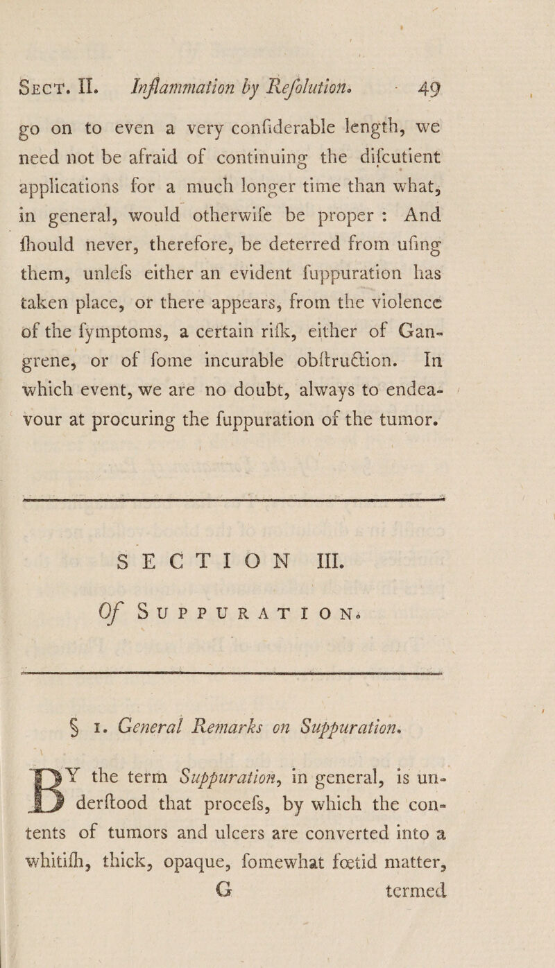 go on to even a very conhderable length, we need not be afraid of continuing the difcutient applications for a much longer time than what, in general, would otherwife be proper : And fhould never, therefore, be deterred from ufing them, unlefs either an evident fuppuration has taken place, or there appears, from the violence of the fymptoms, a certain riik, either of Gan¬ grene, or of fome incurable obftru&ion. In which event, we are no doubt, always to endea¬ vour at procuring the fuppuration of the tumor. SECTION III. Of Suppuration, § 1. General Remarks on Suppuration. * \ BY the term Suppuration, in general, is un- derilood that procefs, by which the con¬ tents of tumors and ulcers are converted into a whitifh, thick, opaque, fome what foetid matter, G termed