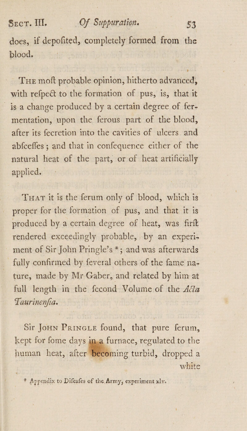 does, if depofited, completely formed from the blood. « The mod probable opinion, hitherto advanced, with refpedt to the formation of pus, is, that it is a change produced by a certain degree of fer¬ mentation, upon the ferous part of the blood, after its fecretion into the cavities of ulcers and abfcefies; and that in confequence either of the natural heat of the part, or of heat artificially applied. That it is the ferum only of blood, which is proper for the formation of pus, and that it is produced by a certain degree of heat, was find rendered exceedingly probable, by an experi¬ ment of Sir John Pringle’s *; and was afterwards fully confirmed by feveral others of the fame na¬ ture, made by Mr Gaber, and related by him at full length in the fecond Volume of the Ada Taurinenfia. Sir John Pringle found, that pure ferum, kept for fome days in a furnace, regulated to the human heat, after becoming turbid, dropped a white * Appendix to Difeafes of the Army, experiment xlv.