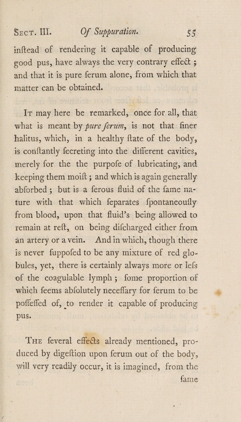 inftead of rendering it capable of producing good pus, have always the very contrary effect ; and that it is pure ferum alone, from which that matter can be obtained. It may here be remarked, once for all, that what is meant by pure ferum, is not that finer halitus, which, in a healthy ftate of the body, is conftantly fecreting into the different cavities, merely for the the purpofe of lubricating, and keeping them inoifl; and which is again generally abforbed ; but is a ferous fluid of the fame na¬ ture with that which feparates fpontaneoufly from blood, upon that fluid’s being allowed to remain at reft, on being difcharged either from an artery or a vein. And in which, though there is never fuppofed to be any mixture of red glo¬ bules, yet, there is certainly always more or lefs of the coagulable lymph ; fame proportion of which feems abfolutely neceflary for ferum to be poffeifed of, to render it capable of producing pus. The feveral effects already mentioned, pro¬ duced by digeftion upon ferum out of the body, will very readily occur, it is imagined, from the fame