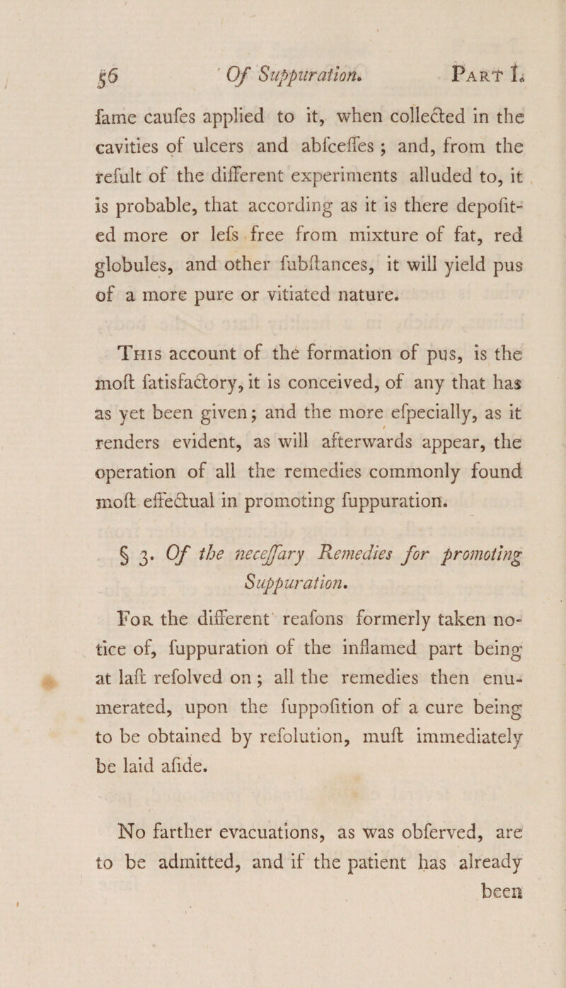 fame caufes applied to it, when collected in the cavities of ulcers and abfceffes ; and, from the refult of the different experiments alluded to, it is probable, that according as it is there depofit- ed more or lefs free from mixture of fat, red globules, and other fubflances, it will yield pus of a more pure or vitiated nature. This account of the formation of pus, is the moft fatisfa&ory, it is conceived, of any that has as yet been given; and the more efpecially, as it renders evident, as will afterwards appear, the operation of all the remedies commonly found moft effe&ual in promoting fuppuration. § 3* Of ^je uecejfary Remedies for promoting Suppuration. Tor the different reafons formerly taken no¬ tice of, fuppuration of the inflamed part being at lad: refolved on ; all the remedies then enu¬ merated, upon the fuppodtion of a cure being to be obtained by refolution, muff immediately be laid afide. No farther evacuations, as was obferved, are to be admitted, and if the patient has already been