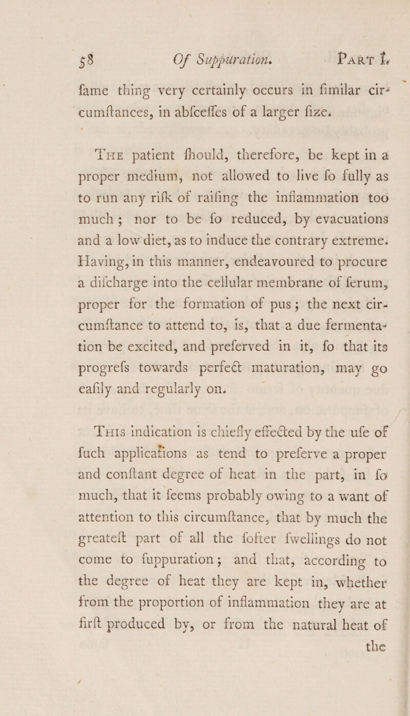 fame thing very certainly occurs in fimilar cir- cumftances, in abfceffes of a larger fize. / Tite patient fhould, therefore, be kept in a proper medium, not allowed to live fo fully as to run any rifk of raifing the inflammation too much ; nor to be fo reduced, by evacuations and a low diet, as to induce the contrary extreme. Having, in this manner, endeavoured to procure a difcharge into the cellular membrane of ferum, proper for the formation of pus; the next cir- cumftance to attend to, is, that a due fermenta^ tion be excited, and preferved in it, fo that its progrefs towards perfect maturation, may go eafily and regularly on. This indication is chiefly effected by the ufe of fuch applications as tend to preferve a proper and conftant degree of heat in the part, in fo much, that it feems probably owing to a want of attention to this circumftance, that by much the greateii part of all the fofter fweliings do not come to fuppuration; and that, according to the degree of heat they are kept in, whether from the proportion of inflammation they are at firft produced by, or from the natural heat of the