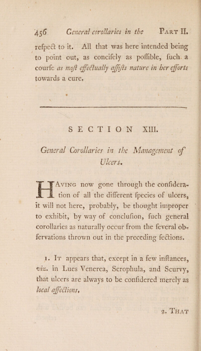 refpedt to it. All that was here intended being to point out, as concifely as poffible, fuch a courfe as mofl eff'e dually affiffs nature in her efforts towards a cure. * \ i SECTION XIII. General Corollaries' in the Management of Ulcers. i HAving now gone through the confidera- tion of all the different fpecies of ulcers, it will not here, probably, be thought improper to exhibit, by way of conclufion, fuch general corollaries as naturally occur from the feveral ob- fervations thrown out in the preceding feclions. i. It appears that, except in a few inffances, viz. in Lues Venerea, Scrophula, and Scurvy, that ulcers are always to be confidered merely as local affeflions* 2. That