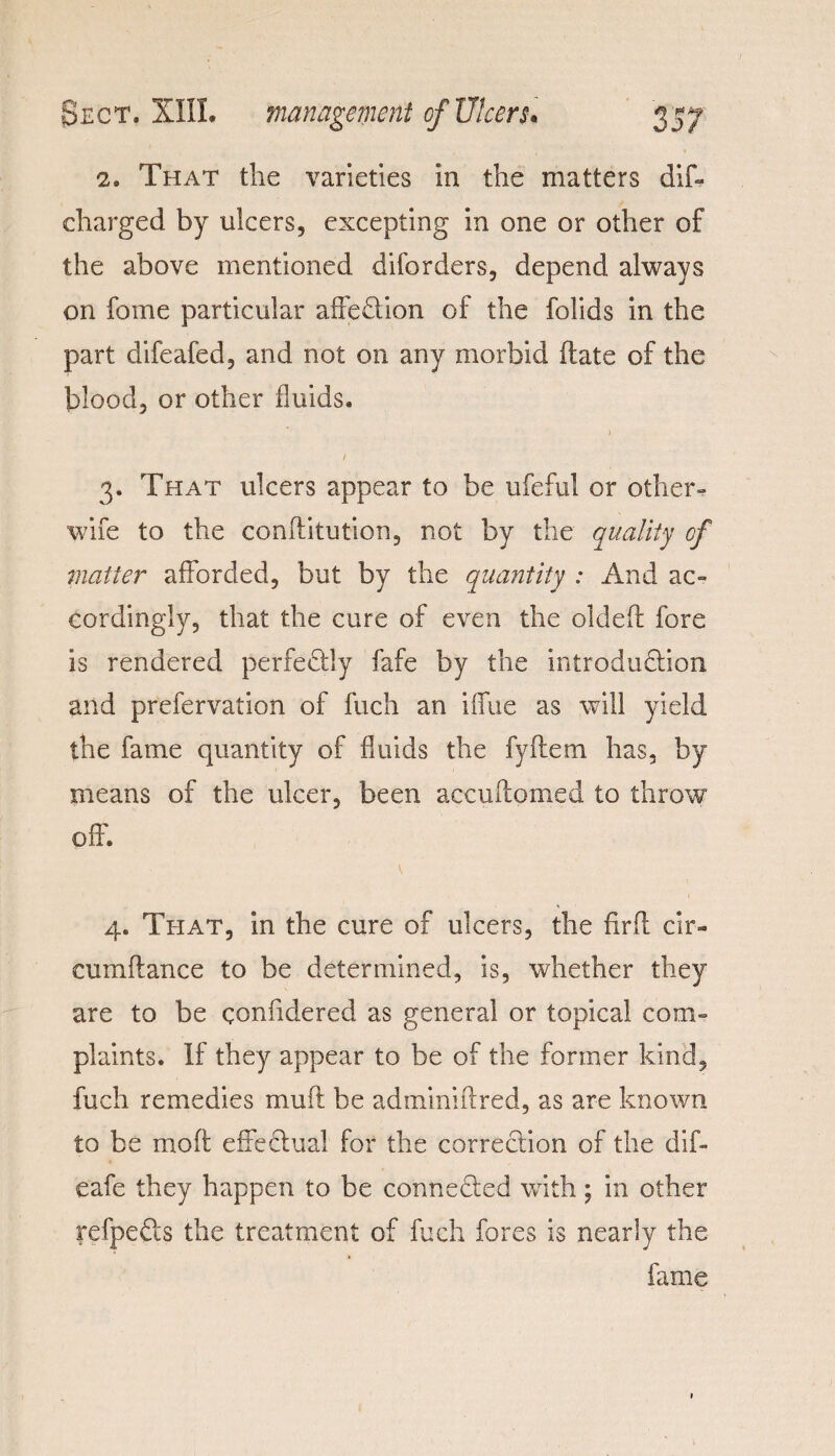 2. That the varieties in the matters dif- charged by ulcers, excepting in one or other of the above mentioned disorders, depend always on fome particular affeCtion of the folids in the part difeafed, and not on any morbid date of the blood, or other fluids. ) 1 3. That ulcers appear to be ufeful or other- wife to the conftitution, not by the quality of matter afforded, but by the quantity : And ac¬ cordingly, that the cure of even the oldeft fore is rendered perfectly fafe by the introduction and prefervation of fuch an iffue as will yield the fame quantity of fluids the fyftem has, by means of the ulcer, been accuftomed to throw off. 4. That, in the cure of ulcers, the firfl cir- cumftance to be determined, is, whether they are to be confidered as general or topical com¬ plaints. If they appear to be of the former kind, fuch remedies muff be ad mini it red, as are known to be mo ft effectual for the correction of the dif- eafe they happen to be connected with; in other refpeCts the treatment of fuch fores is nearly the fame