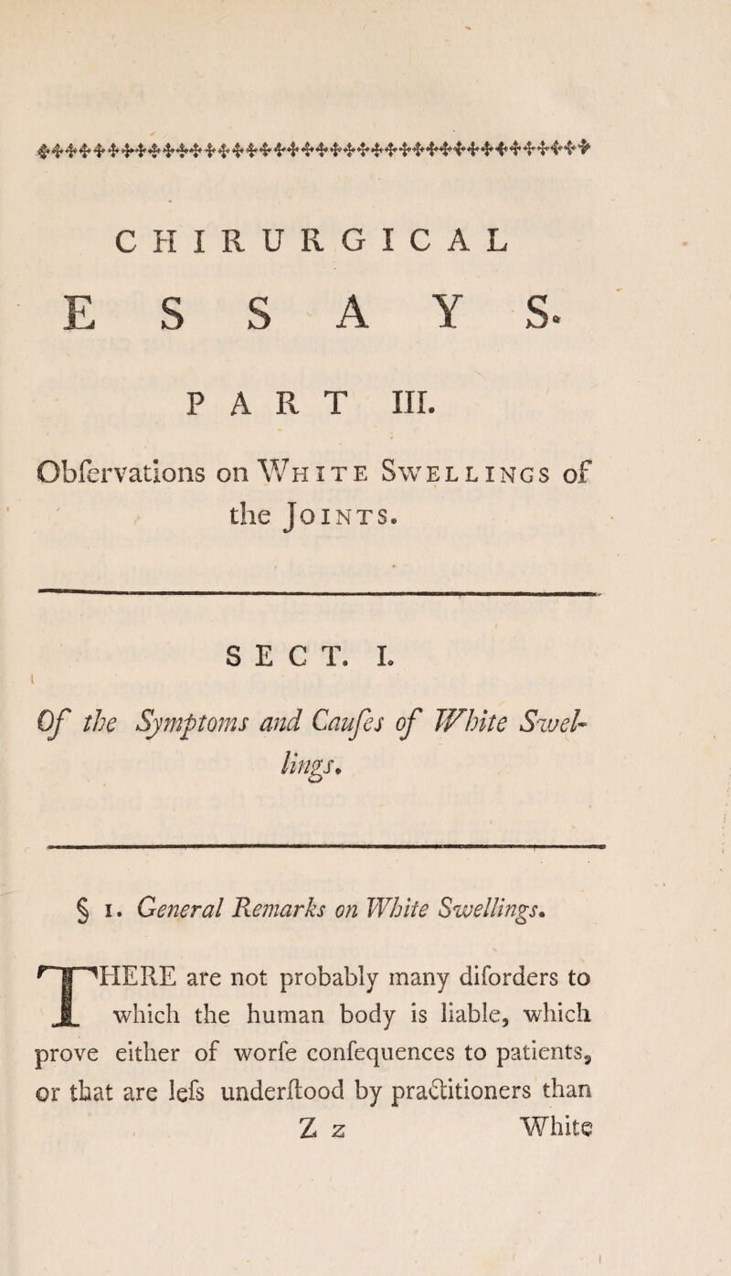 CHIRURGICAL ESSAYS- PART III. Obfervations on White Swellings of the Joints* SECT. I. Of the Symptoms and Caufes of White Swel¬ lings* § i. General Remarks on White Swellings. THEPvE are not probably many diforders to which the human body is liable, which prove either of worfe confequences to patients3 or that are lefs underilood by practitioners than Z z White