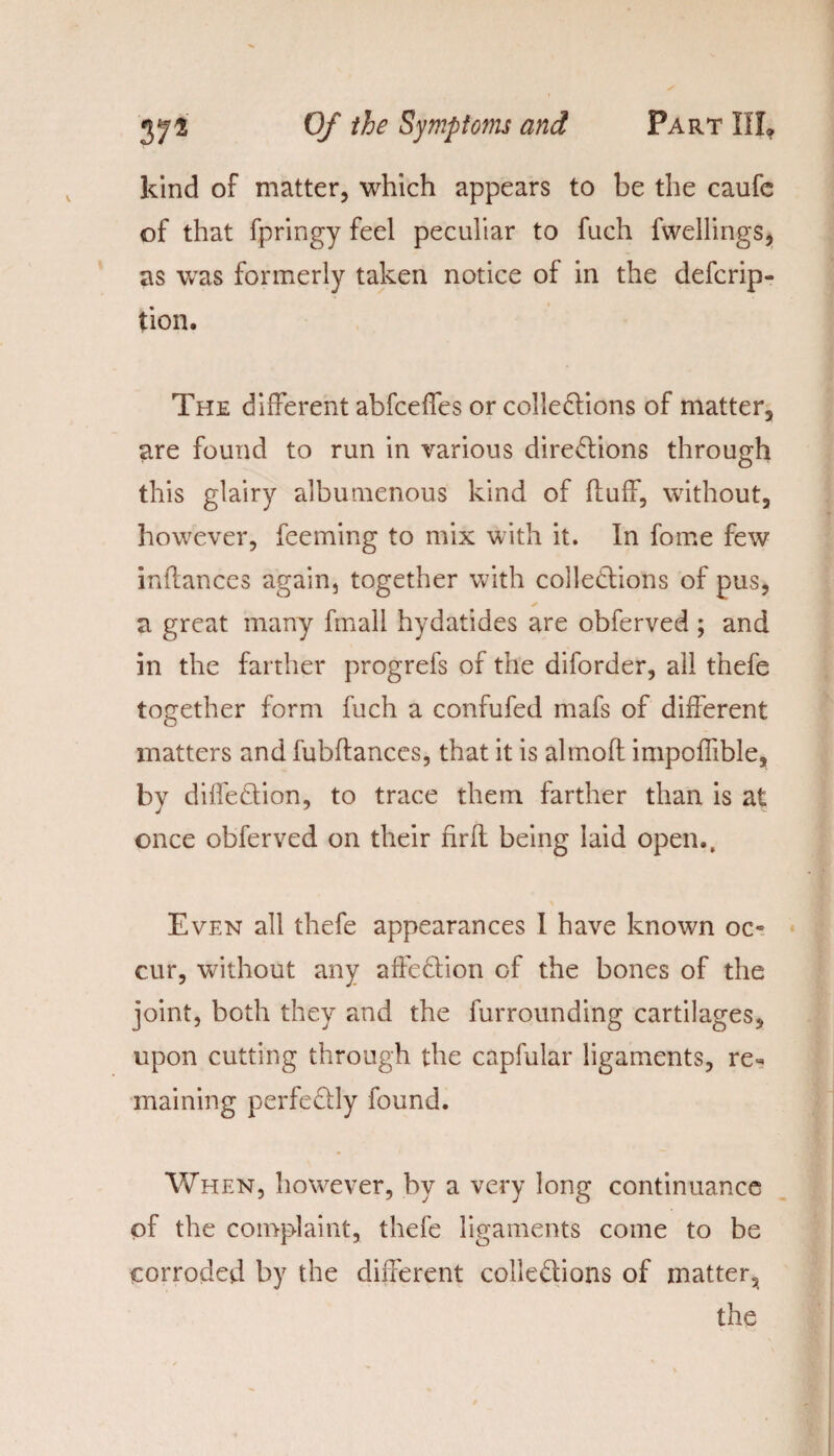 kind of matter, which appears to be the caufe of that fpringy feel peculiar to fuch fwellings, as was formerly taken notice of in the descrip¬ tion. The different abfceffes or collections of matter, are found to run in various directions through this glairy albumenous kind of fluff, without, however, feeming to mix with it. In fome few inflances again, together with collections of pus, ✓ a great many fmall hydatides are obferved ; and in the farther progrefs of the diforder, all thefe together form fuch a confufed mafs of different matters and fubftances, that it is almoft impoffible, by diffeCtion, to trace them farther than is at once obferved on their nrft being laid open.. Even all thefe appearances I have known oc« cur, without any affeCtion of the bones of the joint, both they and the furrounding cartilages, upon cutting through the capfular ligaments, re¬ maining perfectly found. When, however, by a very long continuance of the complaint, thefe ligaments come to be corroded by the different collections of matter, the