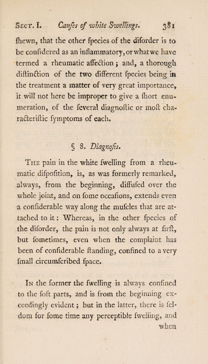 fhewn, that the other fpecies of the diforder is to be confidered as an inflammatory, or what we have termed a rheumatic affe&ion j and, a thorough diftinffion of the two different fpecies being in the treatment a matter of very great importance, it will not here be improper to give a fhort enu¬ meration, of the feveral diagnoilic or molt cha- ra&eriilic fymptoms of each. § 8. Diagnojis. The pain in the white fwelling from a rheu¬ matic difpofition, is, as was formerly remarked, always, from the beginning, diffufed over the whole joint, and on fome occaflons, extends even a confiderable way along the mufcles that are at¬ tached to it: Whereas, in the other fpecies of the diforder, the pain is not only always at firft, but fome times, even when the complaint has been of confiderable handing, confined to a very fmall circumfcribed fpace. In the former the fwelling is always confined to the foft parts, and is from the beginning ex¬ ceedingly evident; but in the latter, there is fel- doxn for fome time any perceptible fwelling, and when